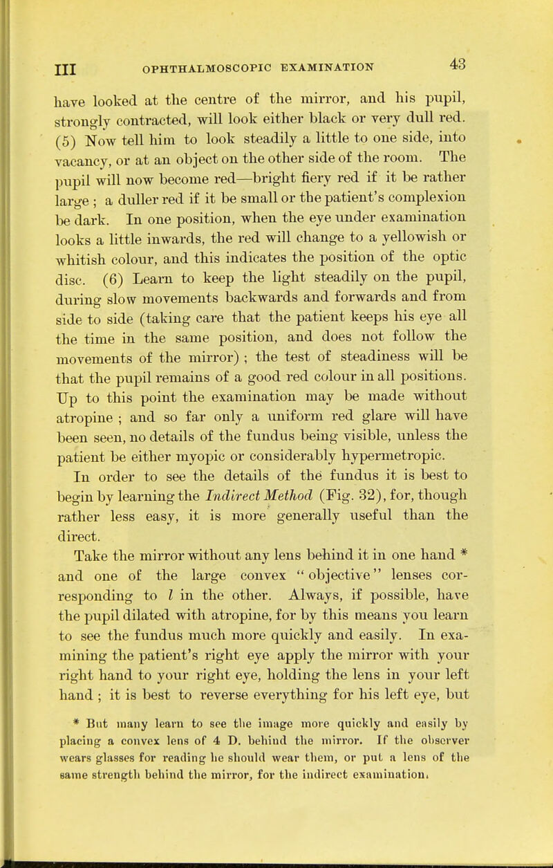 have looked at the centre of the mirror, and his pupil, strongly contracted, will look either black or very dull red. (5) Now tell him to look steadily a little to one side, into vacancy, or at an object on the other side of the room. The pupil will now become red—bright fiery red if it be rather large ; a duller red if it be small or the patient's complexion be dark. In one position, when the eye under examination looks a little inwards, the red will change to a yellowish or whitish colour, and this indicates the position of the optic disc. (6) Learn to keep the light steadily on the pupil, during slow movements backwards and forwards and from side to side (taking care that the patient keeps his eye all the time in the same position, and does not follow the movements of the mirror) ; the test of steadiness will be that the pupil remains of a good red colour in all positions. Up to this point the examination may be made without atropine ; and so far only a uniform red glare will have been seen, no details of the fundus being visible, unless the patient be either myopic or considerably hypermetropic. In oi'der to see the details of the fundus it is best to begin by learning the Indirect Method (Fig. 32), for, though rather less easy, it is more generally useful than the direct. Take the mirror without any lens behind it in one hand * and one of the large convex objective lenses cor- responding to I in the other. Always, if possible, have the pupil dilated with atropine, for by this means you learn to see the fundus much more quickly and easily. In exa- mining the patient's right eye apply the mirror with your right hand to your right eye, holding the lens in your left hand ; it is best to reverse everything for his left eye, but * But many learn to see tlie image more quickly and easily by placing a convex lens of 4 D. behind the mirror. If the observer wears glasses for reading he should wear them, or put a lens of the same strength behind the mirror, for the indirect examination.
