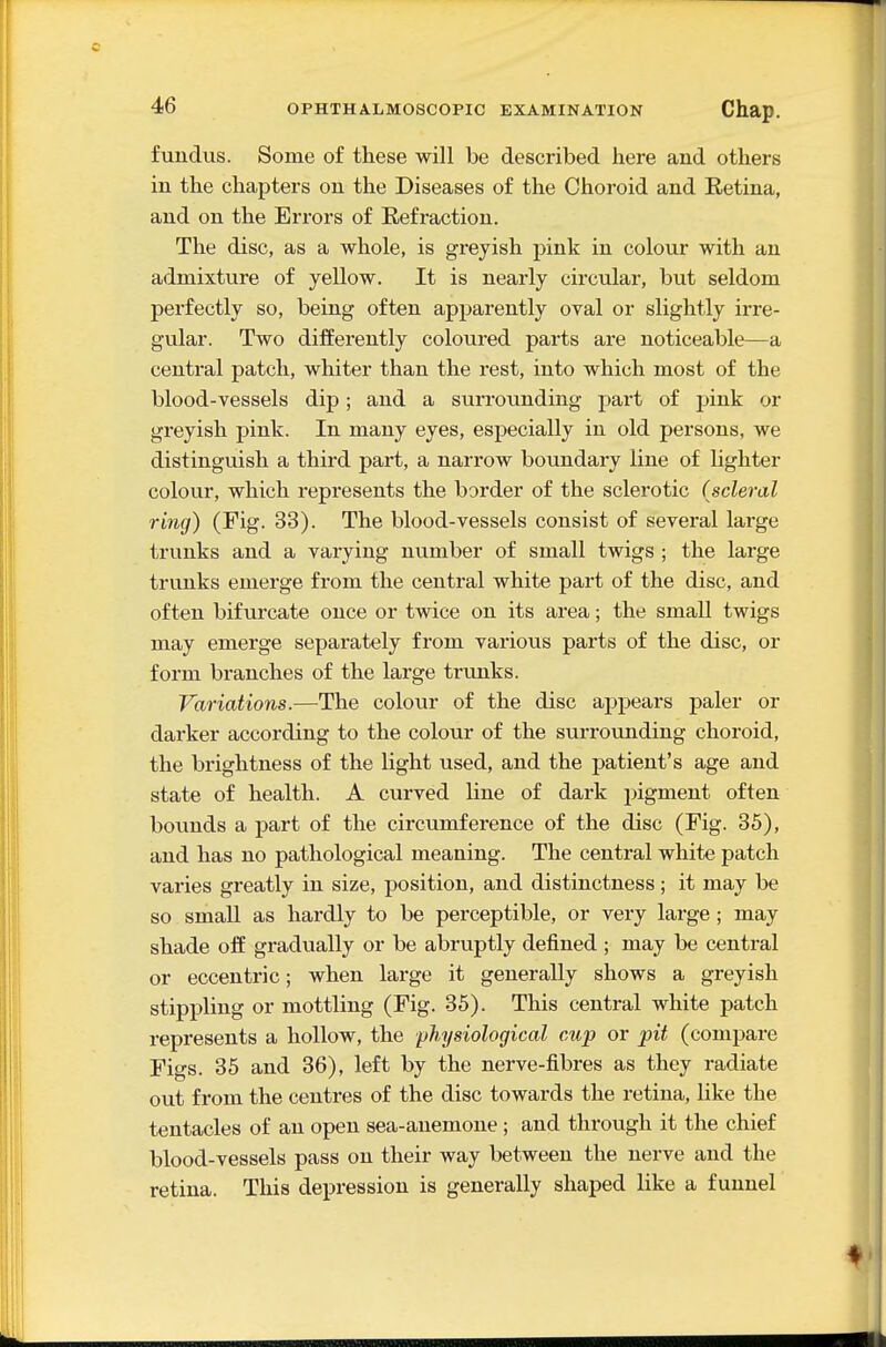 fundus. Some of these will be described here and others in the chapters on the Diseases of the Choroid and Eetina, and on the Errors of Eefraction. The disc, as a whole, is greyish pink in colour with an admixture of yellow. It is nearly circular, but seldom perfectly so, being often apparently oval or slightly irre- gular. Two differently coloured parts are noticeable—a central patch, whiter than the rest, into which most of the blood-vessels dip; and a surrounding part of pink or greyish pink. In many eyes, especially in old persons, we distinguish a third part, a narrow boundary line of lighter colour, which represents the border of the sclerotic (scleral ring) (Fig. 33). The blood-vessels consist of several lai-ge trunks and a varying number of small twigs ; the large trunks emerge from the central white part of the disc, and often bifurcate once or twice on its area; the small twigs may emerge separately from various parts of the disc, or form branches of the large trunks. Variations.—The colour of the disc appears paler or darker according to the colour of the surrounding choroid, the brightness of the light used, and the patient's age and state of health. A curved line of dark i>igment often bounds a part of the circumference of the disc (Fig. 35), and has no pathological meaning. The central white patch varies greatly in size, position, and distinctness; it may be so small as hardly to be perceptible, or very large; may shade off gradually or be abruptly defined ; may be central or eccentric; when large it generally shows a greyish stippling or mottling (Fig. 35). This central white patch represents a hollow, the physiological cup or pit (compare Figs. 35 and 36), left by the nerve-fibres as they radiate out from the centres of the disc towards the retina, like the tentacles of an open sea-anemone ; and through it the chief blood-vessels pass on their way between the nerve and the retina. This depression is generally shaped like a funnel
