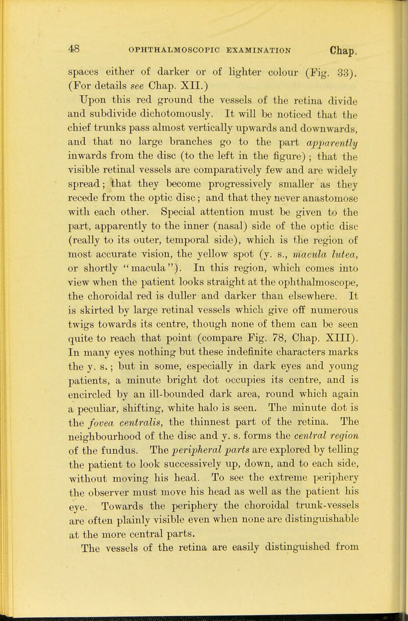 spaces either of darker or of lighter colour (Pig. 33). (For details see Chap. XII.) Upon this red ground the vessels of the retina divide and subdivide dichotomously. It will be noticed that the chief trunks pass almost vertically upwards and downwards, and that no large branches go to the part apparently inwards from the disc (to the left in the figure) ; that the visible retinal vessels are comparatively few and are widely spread; that they become progressively smaller as they recede from the optic disc; and that they never anastomose with each other. Special attention must be given to the part, apparently to the inner (nasal) side of the optic disc (really to its outer, temporal side), which is the region of most accurate vision, the yellow spot (y. s., macula lutea, or shortly macula). In this region, which comes into view when the patient looks straight at the ophthalmoscope, the choroidal red is duller and darker than elsewhere. It is skirted by large retinal vessels which give off numerous twigs towards its centre, though none of them can be seen quite to reach that point (compare Fig. 78, Chap. XIII). In many eyes nothing but these indefinite characters marks the y. s.; but in some, especially in dark eyes and young patients, a minute bright dot occupies its centre, and is encircled by an ill-bounded dark area, round which again a peculiar, shifting, white halo is seen. The minute dot is the fovea centralis, the thinnest part of the retina. The neighbourhood of the disc and y. s. forms the central region of the fundus. The peripheral parts are explored by telling the patient to look successively iip, down, and to each side, withovit moving his head. To see the extreme periphery the observer must move his head as well as the patient his eye. Towards the periphery the choroidal tmnk-vessels are often plainly visible even when none are distinguishable at the more central parts. The vessels of the retina are easily distinguished from