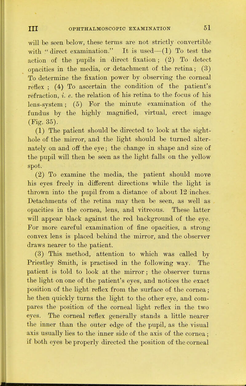 will be seen below, these terms are not strictly convertible with  direct examination. It is used—(1) To test the action of the pupils in direct fixation; (2) To detect opacities in the media, or detachment of the retina; (.3) To determine the fixation power by observing the corneal reflex ; (4) To ascertain the condition of the patient's refraction, i. e. the relation of his retina to the focus of his lens-system; (5) For the minute examination of the fundus by the highly magnified, virtual, erect image (Fig. 35). (1) The patient should be directed to look at the sight- hole of the mirror, and the light should be turned alter- nately on and off the eye; the change in shape and size of the pupil will then be seen as the light falls on the yellow spot. (2) To examine the media, the patient should move his eyes freely in different directions while the light is thrown into the pupil from a distance of about 12 inches. Detachments of the retina may then be seen, as well as opacities in the cornea, lens, and vitreous. These latter will appear black against the red background of the eye. For more careful examination of fine opacities, a strong convex lens is placed behind the mirror, and the observer draws nearer to the patient. (3) This method, attention to which was called by Priestley Smith, is practised in the following way. The patient is told to look at the mirror; the observer turns the light on one of the patient's eyes, and notices the exact position of the light reflex from the surface of the cornea; he then quickly turns the light to the other eye, and com- pares the position of the corneal light reflex in the two eyes. The corneal reflex generally stands a little nearer the inner than the outer edge of the pupil, as the visual axis usually lies to the inner side of the axis of the cornea; if both eyes be properly directed the position of the corneal