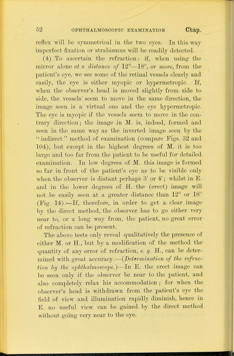 reflex will be symmetrical in the two eyes. In this way imperfect fixation or strabismus will be readily detected. (4) To ascertain the refraction: if, when using the mirror alone at a distance of 12—18, or more, from the patient's eye, we see some of the retinal vessels clearly and easily, the eye is either myopic or hypermetropic. If, when the observer's head is moved slightly from side to side, the vessels seem to move in the same direction, the image seen is a virtual one and the eye hypermetropic. The eye is myopic if the vessels seem to move in the con- trary direction; the image in M. is, indeed, formed and seen in the same way as the inverted image seen by the  indirect method of examination (comjDare Figs. 32 and 104), but except in the highest degrees of M. it is too large and too far from the patient to be useful for detailed examination. In low degrees of M. this image is formed so far in front of the patient's eye as to be visible only when the observer is distant perhaps 3' or 4'; whilst in E. and in the lower degrees of H. the (erect) image will not be easily seen at a greater distance than 12 or 18 (Fig. 14),—If, therefore, in order to get a clear image by the direct method, the observer has to go either very near to, or a long way from, the patient, no great error of refraction can be present. The above tests only reveal qualitatively the presence of either M. or H., but by a modification of the method the quantity of any error of refraction, e. g. H., can be deter- mined with great accuracy.—{Betcrmination of the refrac- tion hy the ophthalmoscope.)—In E. the erect image can be seen only if the observer be near to the patient, and also completely relax his accommodation ; for when the observer's head is withdrawn from the patient's eye the field of view and illumination rapidly diminish, hence in E. no useful view can be gained by the direct method without going very near to the eye.