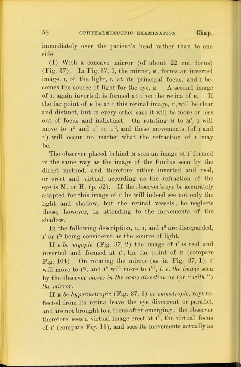 immediately over the patient's head rather than to one side. (1) With a concave mirror (of about 22 cm. focus) (Fig. 37). In Fig. 37, 1, the mirror, m, forms an inverted image, i, of the light, l, at its principal focus, and i be- comes the source of light for the eye, e. A second image of I, again inverted, is formed at i' -on the retina of e. If the far point of e be at i this retinal image, i', will be clear and distinct, but in every other case it will be more or less out of focus and indistinct. On rotating m to m', i will move to i^ and i' to i'^, and these movements (of i and i') will occur no matter what the refraction of e may be. The observer placed behind m sees an image of i' formed in the same way as the image of the fundus seen by the direct method, and therefore either inverted and real, or erect and virtual, according as the refraction of the eye is M. or H. (p. 62). If the observer's eye be accurately adapted for this image of i' he will indeed see not only the light and shadow, but the retinal vessels; he neglects these, however, in attending to the movements of the shadow. In the following description, l, i, and i^ are disregarded, i' or i'''' being considered as the source of light. If E he myopic (Fig. 37, 2) the image of i' is real and inverted and formed at i, the far point of e (compare Fig. 104). On rotating the mirror (as in Fig. 37, 1), i' will move to i'^, and i will move to i^, i. c. the image seen by the observer moves in the same direction as (or *' with ) the mirror. If E he hypermetropic (Fig. 37, 3) or emmetropic, rays re- flected from its retina leave the eye divergent or parallel, and are not brought to a focus after emerging; the observer therefore sees a virtual image erect at i, the virtual focus of i' (compare Fig. 13), and sees its movements actually as