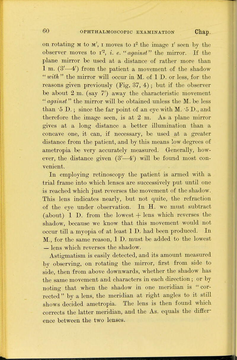 on rotating m to m', i moves to i^ the image i' seen by the observer moves to i'^, i. e. against the mirror. If the plane mirror be used at a distance of rather more than 1 m. (3'—4') from the patient a movement of the shadow with  the mirror will occur in M. of 1 D. or less, for the reasons given previously (Fig. 37, 4) ; but if the observer be about 2 m. (say 7') away the characteristic movement  against the mirror will be obtained unless the M. be less than '5 D.; since the far point of an eye with M. 5D., and therefore the image seen, is at 2 m. As a plane mirror gives at a long distance a better illumination than a concave one, it can, if necessary, be used at a greater distance from the patient, and by this means low degrees of ametropia be very accurately measured. GreneraUy, how- ever, the distance given (3'—4') will be found most con- venient. In employing retinoscopy the patient is armed with a trial frame into which lenses are successively put until one is reached which just reverses the movement of the shadow. This lens indicates nearly, but not quite, the refraction of the eye under observation. In H. we must subtract (about) 1 D. from the lowest + lens which reverses the shadow, because we know that this movement would not occur till a myopia of at least 1 D. had been produced. In M., for the same reason, 1 D. must be added to the lowest — lens which reverses the shadow. Astigmatism is easily detected, and its amount measured by observing, on rotating the mirror, first from side to side, then from above downwards, whether the shadow has the same movement and characters in each direction; or by noting that when the shadow in one meridian is  cor- rected  by a lens, the meridian at right angles to it still shows decided ametropia. The lens is then found which corrects the latter meridian, and the As. equals the differ- ence between the two lenses.