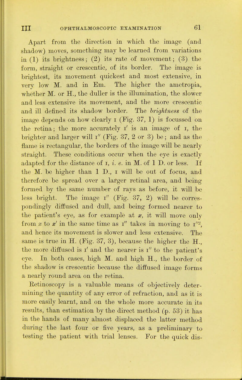 Apart from the direction in which the image (and shadow) moves, something may be learned from variations in (1) its brightness; (2) its rate of movement; (3) the form, straight or crescentic, of its border. The image is brightest, its movement quickest and most extensive, in very low M. and in Em. The higher the ametropia, whether M. or H., the duller is the illumination, the slower and less extensive its movement, and the more crescentic and ill defined its shadow border. The brightness of the image depends on how clearly i (Fig. 37, 1) is focussed on the retina; the more accurately i' is an image of i, the brighter and larger will i (Fig. 37, 2 or 3) be; and as the flame is rectangular, the borders of the image will be nearly straight. These conditions occur when the eye is exactly adapted for the distance of i, i. e. in M. of 1 J), or less. If the M. be higher than 1 D., i will be out of focus, and therefore be spread over a lafger retinal area, and being formed by the same number of rays as before, it will be less bright. The image i (Fig. 37, 2) will be corres- pondingly diffused and dull, and being formed nearer to the patient's eye, as for example at a?, it will move only from X to x' in the same time as i takes in moving to i-, and hence its movement is slower and less extensive. The same is true in H. (Fig. 37, 3), because the higher the H., the more diffused is i' and the nearer is i to the patient's eye. In both cases, high M. and high H., the border of the shadow is crescentic because the diifused image forms a nearly round area on the retina. Retinoscopy is a valuable means of objectively deter- mining the quantity of any error of refraction, and as it is more easily learnt, and on the whole more accurate in its results, than estimation by the direct method (p. 53) it has in the hands of many almost displaced the latter method during the last four or five years, as a preliminary to testing the patient with trial lenses. For the quick dis-