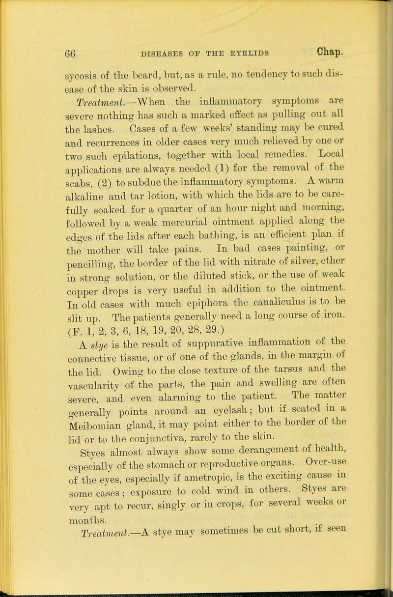 sycosis of the beard, but, as a rule, no tendency to such dis- ease of the skin is observed. Treatment.—When the inflammatory symptoms are severe nothing has such a marked effect as puUing out all the lashes. Cases of a few weeks' standing may be cured and recurrences in older cases very much relieved by one or two such epilations, together with local remedies. Local applications are always needed (1) for the removal of the scabs, (2) to subdue the inflammatory symptoms. A warm alkaline and tar lotion, with which the lids are to be care- fully soaked for a quarter of an hour night and morning, followed by a weak mercurial ointment applied along the edges of the lids after each bathing, is an efficient plan if the mother will take pains. In bad cases painting, or pencilling, the border of the lid with nitrate of silver, ether in strong solution, or the diluted stick, or the use of weak copper drops is very useful in addition to the ointment. In old cases with much epiphora the canaUculus is to be slit up. The patients generally need a long course of iron. (F. 1, 2, 3, 6, 18, 19, 20, 28, 29.) A stye is the result of suppurative inflammation of the connective tissue, or of one of the glands, in the margin of the lid. Owing to the close texture of the tarsus and the vascularity of the parts, the pain and swelling are often severe, and even alarming to the patient. The matter generally points around an eyelash; but if seated in a Meibomian gland, it may point either to the border of the lid or to the conjunctiva, rarely to the skin. Styes almost always show some derangement of health, especially of the stomach or reproductive organs. Over-use of the eyes, especially if ametropic, is the exciting cause in some cases ; exposure to cold wind in others. Styes are very apt to recur, singly or in crops, for several weeks or months. Treatment.—A stye may sometimes be cut short, if seen