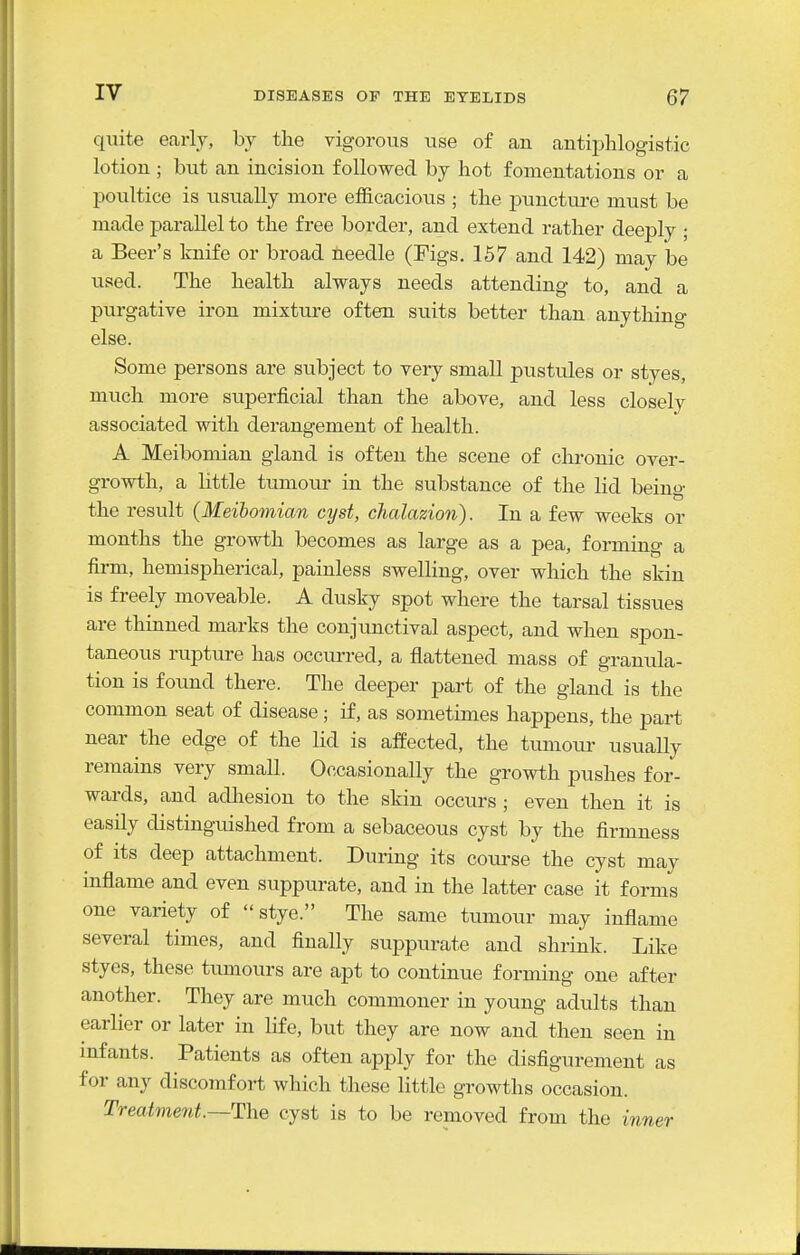 quite early, by the vigorous use of an antijDhlogistic lotion ; bu.t an incision followed by hot fomentations or a poultice is usually more efficacious ; the jDuncture must be made parallel to the free border, and extend rather deeply ; a Beer's knife or broad needle (Figs. 157 and 142) may be used. The health always needs attending to, and a purgative iron mixture often suits better than anything else. Some persons are subject to very small pustules or styes, much more superficial than the above, and less closely associated with derangement of health. A Meibomian gland is often the scene of chronic over- gi-owth, a Httle tumoiu- in the substance of the lid beino- the result {Meibomian cyst, chalazion). In a few weeks or months the growth becomes as large as a pea, forming a firm, hemispherical, painless swelling, over which the skin is freely moveable. A dusky spot where the tarsal tissues are thinned marks the conjunctival aspect, and when spon- taneous rupture has occurred, a flattened mass of granula- tion is found there. The deeper part of the gland is the common seat of disease; if, as sometimes happens, the part near the edge of the lid is afPected, the tumour usually remains very small. Occasionally the growth pushes for- wards, and adliesion to the skin occurs ; even then it is easily distinguished from a sebaceous cyst by the firmness of its deep attachment. During its coui'se the cyst may inflame and even suppurate, and in the latter case it forms one variety of stye. The same tumour may inflame several times, and finally suppurate and shrink. Like styes, these tumours are apt to continue forming one after another. They are much commoner in young adults than earlier or later in life, but they are now and then seen in infants. Patients as often apply for the disfigurement as for any discomfort which these little growths occasion. Treatment.—Th.Q cyst is to be removed from the inner