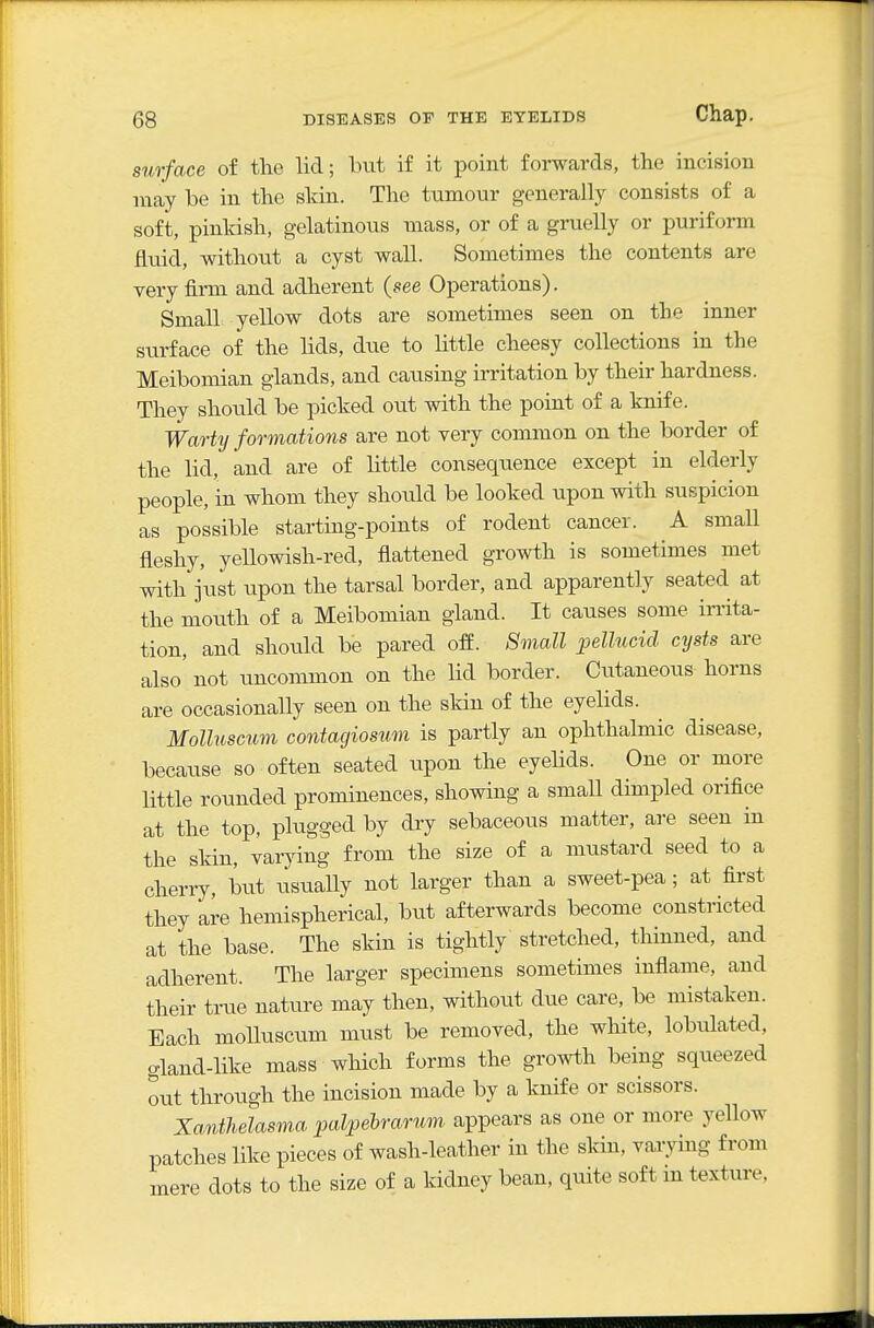 surface of the lid; but if it point forwards, the incision may be in the sldn. The tumour generally consists of a soft, pinkish, gelatinous mass, or of a gruelly or puriform fluid, without a cyst wall. Sometimes the contents are very firm and adherent {see Operations). Small yellow dots are sometimes seen on the inner surface of the hds, due to little cheesy collections in the Meibomian glands, and causing irritation by their hardness. They shoiild be picked out with the point of a knife. Warty formations are not very common on the border of the lid, and are of little consequence except in elderly people, in whom they should be looked upon with suspicion as possible starting-points of rodent cancer. A small fleshy, yellowish-red, flattened growth is sometimes met with just upon the tarsal border, and apparently seated at the mouth of a Meibomian gland. It causes some irrita- tion, and should be pared off. Small pellucid cysts are also' not uncommon on the lid border. Cutaneous horns are occasionally seen on the skin of the eyelids. Molluscum contacjiosum is partly an ophthalmic disease, because so often seated upon the eyelids. One or more little rounded prominences, showing a small dimpled orifice at the top, plugged by dry sebaceous matter, are seen in the skin, varying from the size of a mustard seed to a cherry, but usually not larger than a sweet-pea; at first they are hemispherical, but afterwards become constricted at the base. The skin is tightly stretched, thinned, and adherent. The larger specimens sometimes inflame, and their true nature may then, without due care, be mistaken. Each molluscum must be removed, the white, lobulated, gland-like mass which forms the growth being squeezed out through the incision made by a knife or scissors. Xanthelasma palpebrarum appears as one or more yellow patches like pieces of wash-leather in the skin, varying from mere dots to the size of a kidney bean, quite soft m texture,