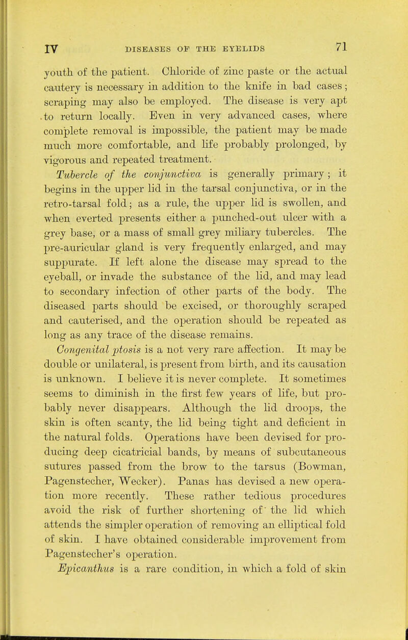 youth of the patient. Cliloride of zinc paste or the actual cautery is necessary in addition to the knife in bad cases ; scraping may also be employed. The disease is very apt .to return locally. Even in very advanced cases, where complete removal is impossible, the patient may be made much more comfortable, and life probably prolonged, by vigorous and repeated treatment. Tubercle of the conjunctiva is generally primary; it begins in the upper lid in the tarsal conjunctiva, or in the retro-tarsal fold; as a rule, the upper lid is swollen, and when everted presents either a punched-out ulcer with a grey base, or a mass of small grey mihary tubercles. The pre-auricular gland is very frequently enlarged, and may suppurate. If left alone the disease may spread to the eyeball, or invade the substance of the lid, and may lead to secondary infection of other parts of the body. The diseased parts should be excised, or thoroughly scraped and cauterised, and the operation shotild be repeated as long as any trace of the disease remains. Congenital ptosis is a not very rare affection. It maybe double or unilateral, is present from birth, and its causation is unknown. I believe it is never complete. It sometimes seems to diminish in the first few years of life, but pro- bably never disappears. Although the lid droops, the skin is often scanty, the lid being tight and deficient in the natural folds. Operations have been devised for pro- ducing deep cicatricial bands, by means of subcutaneous sutures passed from the brow to the tarsus (Bowman, Pagenstecher, Wecker). Panas has devised a new opera- tion more recently. These rather tedious procedures avoid the risk of further shortening of the lid which attends the simpler operation of removing an elliptical fold of skin. I have obtained considerable improvement from Pagenstecher's operation. Epicanthus is a rare condition, in which a fold of sldn