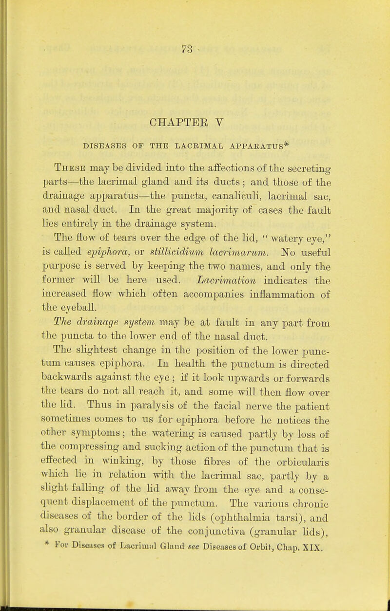 CHAPTER V DISEASES OP THE LACRIMAL APPARATUS* These may Ibe divided into the aifections of the secreting parts—the lacrimal giand and its ducts ; and those of the drainage apparatus—the puncta, canaliculi, lacrimal sac, and nasal duct. In the great majority of cases the fault lies entirely in the drainage system. The flow of tears over the edge of the lid,  watery eye, is called epiphora, or stillicidium lacrimarum. No useful l^ui-pose is served by keeping the two names, and only the former will be here used. Lacrimation indicates the increased flow which often accompanies inflammation of the eyeball. The drainage system may be at fault in any part from the puncta to the lower end of the nasal duct. The slightest change in the position of the lower punc- tum causes epiphora. In health the punctum is directed backwards against the eye ; if it look upwards or forwards the tears do not all reach it, and some will then flow over the lid. Thus in paralysis of the facial nerve the patient sometimes comes to us for epiphora before he notices the other symptoms; the watering is caused partly by loss of the compressing and sucking action of the pimctum that is effected in winking, by those fibres of the orbicularis which lie in relation with the lacrimal sac, partly by a slight falling of the lid away from the eye and a conse- quent displacement of the punctum. The various chronic diseases of the border of the lids (ophthalmia tarsi), and also granular disease of the conjimctiva (granular lids), * For Discuses of Lacrimiil Glnnd see Diseases of Orbit, Clmp. XIX.