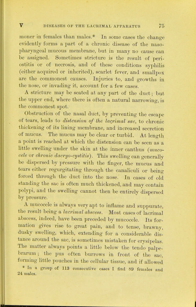moner in females than males.* In some cases the change evidently forms a part of a chronic disease of the naso- pharyngeal mucous membrane, but in many no cause can be assigned. Sometimes stricture is the result of peri- ostitis or of necrosis, and of these conditions syphilis (either acquired or inherited), scarlet fever, and smallpox are the commonest causes. Injuries to, and growths in the nose, or invading it, account for a few cases. A strictxire may be seated at any part of the duct; but the upper end, where there is often a natural narrowing, is the commonest spot. Obstruction of the nasal duct, by preventing the escape of tears, leads to distension of the lacrimal sac, to chronic thickening of its lining membrane, and increased secretion of mucus. The mucus may be clear or turbid. At length a point is reached at which the distension can be seen as a little swelhng under the skin at the inner canthus (vitico- cele or chronic dacryo-cystitis). This swelling can generally be dispersed by pressure with the finger, the mucus and tears either regurgitating through the canaliculi or being forced through the duct into the nose. In cases of old standing the sac is often much thickened, and may contain polypi, and the swelling cannot then be entirely dispersed by pressure. A mucocele is always very apt to inflame and suppurate, the result being a lacrimal abscess. Most cases of lacrimal abscess, indeed, have been preceded by mucocele. Its for- mation gives rise to great pain, and to tense, brawny, dusky swelling, which, extending for a considerable dis- tance around the sac, is sometimes mistaken for erysipelas. The matter always points a little below the tendo palpe- brarum ; the pus often burrows in front of the sac, forming little pouches in the cellular tissixe, and if allowed * In a group of 113 consecutive cases I find 89 feiiiiiles and 24 males.