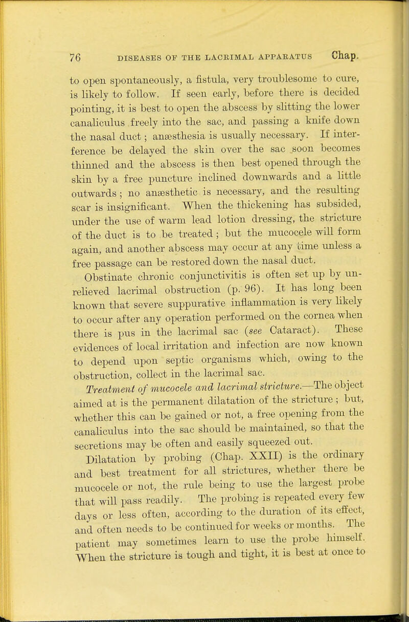 to open spontaneously, a fistula, very troublesome to cure, is likely to follow. If seen early, before there is decided pointing, it is best to open the abscess by slitting the lower canaliculus freely into the sac, and passing a knife down the nasal duct; anaesthesia is usually necessary. If inter- ference be delayed the skin over the sac soon becomes thinned and the abscess is then best opened through the skin by a free puncture inclined downwards and a little outwards ; no ansesthetic is necessary, and the resulting scar is insignificant. When the thickening has subsided, under the use of warm lead lotion dressing, the stricture of the duct is to be treated; but the mucocele will form again, and another abscess may occur at any time unless a free passage can be restored down the nasal duct. Obstinate chronic conjunctivitis is often set up by un- relieved lacrimal obstruction (p. 96). It has long been known that severe suppurative inflammation is very likely to occur after any operation performed on the cornea when there is pus in the lacrimal sac (see Cataract). These evidences of local irritation and infection are now known to depend upon septic organisms which, owing to the obstruction, collect in the lacrimal sac. Treatment of mucocele and lacrimal stricture.—The object aimed at is the pemianent dilatation of the stricture ; but, whether this can be gained or not, a free opening from the canaliculus into the sac should be maintained, so that the secretions may be often and easily squeezed out. Dilatation by probing (Chap. XXII) is the ordinary and best treatment for all strictures, whether there be mucocele or not, the rule being to use the largest probe that will pass readily. The probing is repeated every few days or less often, according to the duration of its eifect, and often needs to be continued for weeks or months. The patient may sometimes learn to use the probe himself. When the stricture is tough and tight, it is best at once to