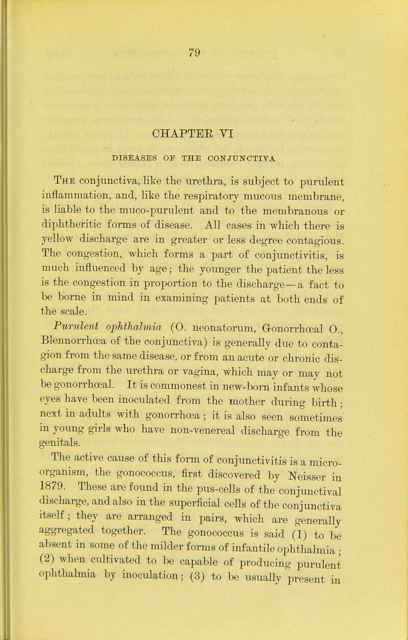 CHAPTER VI DISEASES OP THE CONJUNCTIVA The conjunctiva, like the urethra, is subject to purulent inflammation, and, like the respiratory mucous membrane, is liable to the muco-purulent and to the membranous or diphtheritic forms of disease. All cases in which there is yellow discharge are in greater or less degree contagious. The congestion, which forms a part of conjunctivitis, is much influenced by age; the younger the patient the less is the congestion in proportion to the discharge—a fact to be borne in mind in examining patients at both ends of the scale. Pumlent ophthalmia (0. neonatonim, Gronorrhffial O., Blennorrhoea of the conjunctiva) is generally due to conta- gion from the same disease, or from an acute or chronic dis- charge from the urethra or vagina, which may or may not be gonorrhoeal. It is commonest in new-bom infants whose eyes have been inoculated from the mother during birth; next in adults with gonorrhoea; it is also seen sometimes in young girls who have non-venereal discharge from the genitals. The active cause of this form of conjimctivitis is a micro- organism, the gonococcus, first discovered by Neisser in 1879. These are found in the pus-cells of the conjunctival discharge, and also in the superficial cells of the conjunctiva itself; they are arranged in pairs, which are generally aggregated together. The gonococcus is said (1) to be absent in some of the milder forms of infantile ophthalmia ; (2) when cultivated to be capable of producing purulent ophthalmia by inoculation; (3) to be usually present in