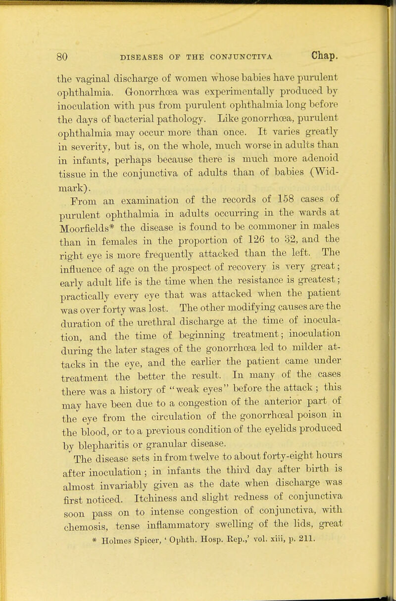 the vaginal discharge of women whose babies have purulent ophthalmia. G-onorrhoea was experimentally produced by- inoculation with pus from purulent ophthalmia long before the days of bacterial pathology. Like gonorrhoea, purulent ophthalmia may occur more than once. It varies greatly in severity, but is, on the whole, much worse in adults than in infants, perhaps because there is much more adenoid tissue in the conjunctiva of adults than of babies (Wid- mark). From an examination of the records of 158 cases of purulent ophthalmia in adults occurring in the wards at Moorfields* the disease is found to be commoner in males than in females in the proportion of 126 to 82, and the right eye is more frequently attacked than the left. The influence of age on the prospect of recovery is very great; early adult life is the time when the resistance is greatest: practically every eye that was attacked when the patient was over forty was lost. The other modifying causes are the duration of the iirethral discharge at the time of inocula- tion, and the time of beginning treatment; inoculation during the later stages of the gonorrhoea led to milder at- tacks in the eye, and the earher the patient came under treatment the better the result. In many of the cases there was a history of weak eyes before the attack ; this may have been due to a congestion of the anterior part of the eye from the circulation of the gonorrheal poison in the blood, or to a previous condition of the eyelids produced by blepharitis or granular disease. The disease sets in from twelve to about forty-eight hours after inoculation; in infants the thu-d day after birth is almost invariably given as the date when discharge was first noticed. Itchiness and slight redness of conjunctiva soon pass on to intense congestion of conjimctiva, with cheniosis, tense inflammatory swelling of the lids, great * Holmes Spicer, ' Ophtli. Hosp. Rep.,' vol. xiii, p. 211.