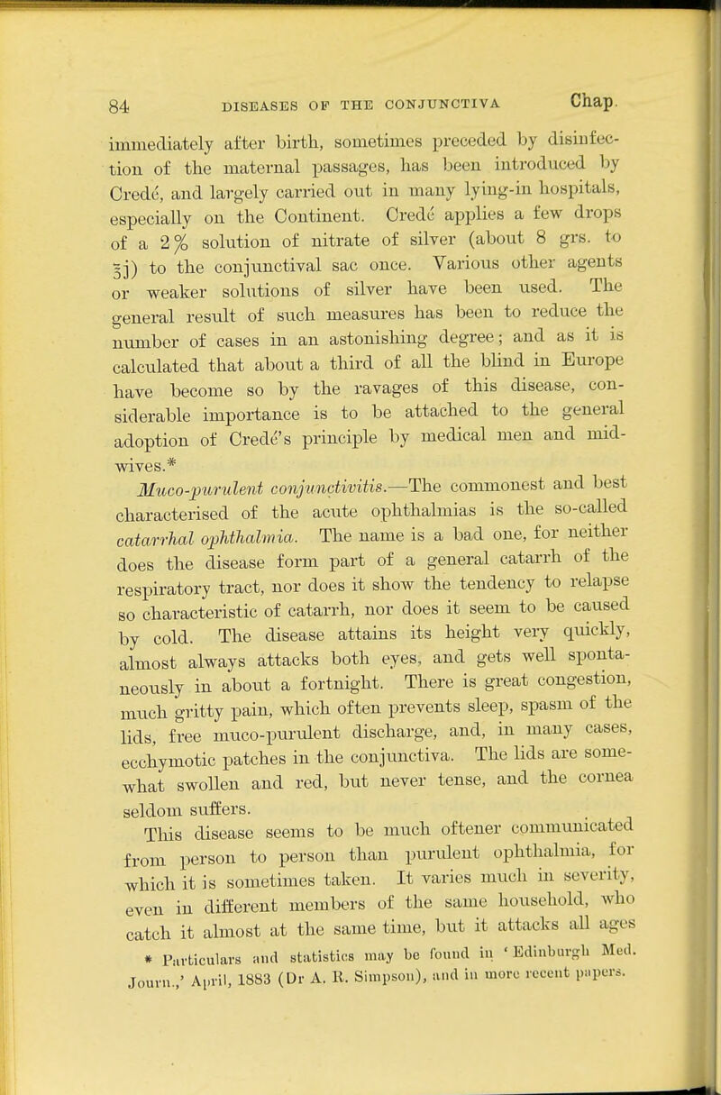 immediately after birth, sometimes preceded by disiufec- tion of the maternal passages, has been introduced by Credo, and largely carried out in many lying-in hospitals, especially on the Continent. Credc applies a few drops of a 2% solution of nitrate of silver (about 8 grs. to 5j) to the conjunctival sac once. Various other agents or weaker solutions of silver have been used. The general result of such measures has been to reduce the number of cases in an astonishing degree; and as it is calculated that about a third of all the blind in Europe have become so by the ravages of this disease, con- siderable importance is to be attached to the general adoption of Credc s principle by medical men and mid- wives.* Muco-puruleni conjunctivitis.—The commonest and best characterised of the acute ophthalmias is the so-called catarrhal ophthalmia. The name is a bad one, for neither does the disease form part of a general catarrh of the respiratory tract, nor does it show the tendency to relapse so characteristic of catarrh, nor does it seem to be caused by cold. The disease attains its height very quickly, almost always attacks both eyes, and gets well sponta- neously in about a fortnight. There is great congestion, mtich gritty pain, which often prevents sleep, spasm of the lids, free muco-purulent discharge, and, in many cases, ecchymotic patches in the conjunctiva. The lids are some- what swoUen and red, but never tense, and the cornea seldom suffers. This disease seems to be much oftener communicated from person to person than purulent ophthalmia, for which it is sometimes taken. It varies nuich in severity, even in different members of the same household, who catch it almost at the same time, but it attacks all ages * Piivticulars and statistics may be found in 'Edinburgh Med. Journ.,' April, 1883 (Dr A. 11. Simpson), and in more recent pnpers.