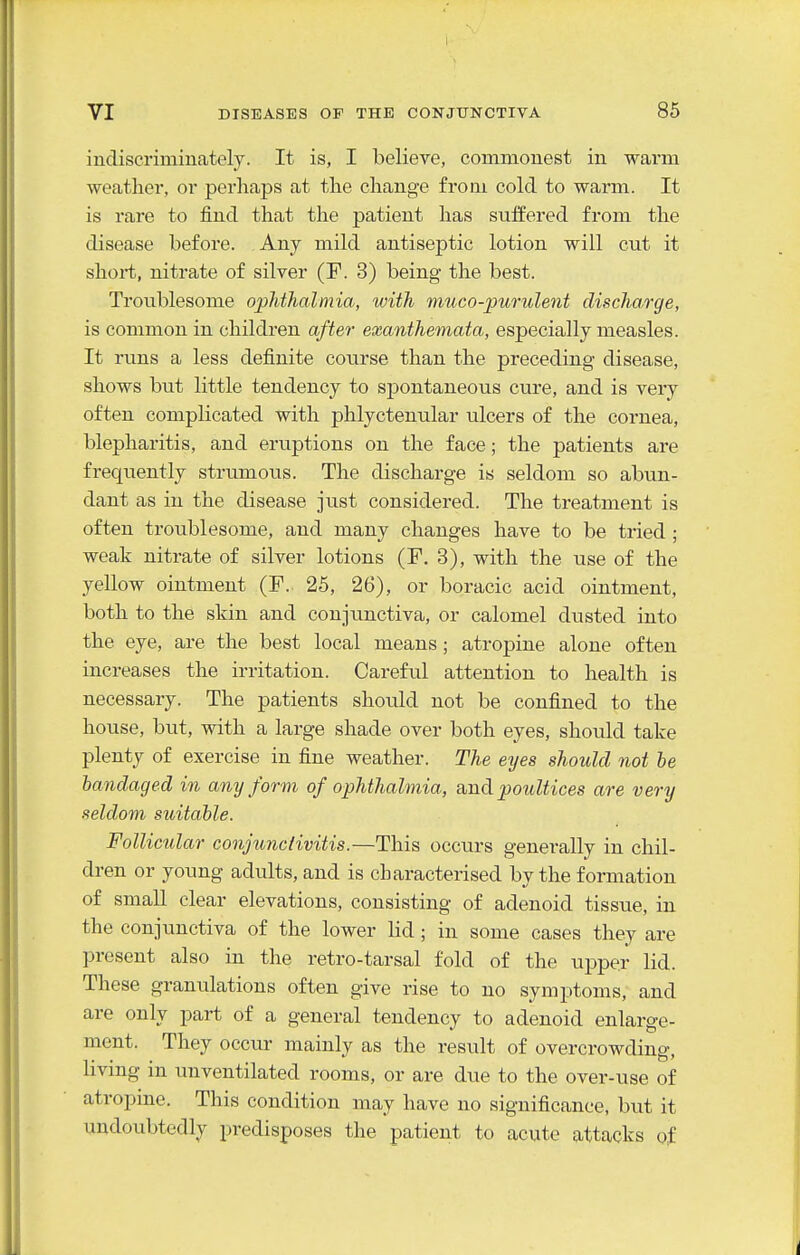 indiscriminately. It is, I believe, commonest in warm weatlier, or perhaps at tlie change from cold to warm. It is rare to find that the patient has suffered from the disease before. Any mild antiseptic lotion will cut it short, nitrate of silver (F. 3) being the best. Troublesome opMhalmia, with muco-purulent discharge, is common in children after exanthemata, especially measles. It runs a less definite course than the preceding disease, shows but little tendency to spontaneous cure, and is very often complicated with phlyctenular ulcers of the cornea, blepharitis, and eruptions on the face; the patients are frequently strumous. The discharge is seldom so abun- dant as in the disease just considered. The treatment is often troublesome, and many changes have to be tried ; weak nitrate of silver lotions (F. 3), with the use of the yellow ointment (F.. 25, 26), or boracic acid ointment, both to the skin and conjunctiva, or calomel dusted into the eye, are the best local means; atropine alone often increases the irritation. Careful attention to health is necessary. The patients should not be confined to the house, but, with a large shade over both eyes, should take plenty of exercise in fine weather. The eyes should not be bandaged in any form of ophthalmia, a,ndpoultices are very seldom suitable. Follicular conjimctivitis.—This occurs generally in chil- dren or young adults, and is characterised by the formation of small clear elevations, consisting of adenoid tissue, in the conjunctiva of the lower lid; in some cases they are present also in the retro-tarsal fold of the upper lid. These granulations often give rise to no symptoms, and are only part of a general tendency to adenoid enlarge- ment. They occur mainly as the result of overcrowding, living in unventilated rooms, or are due to the over-use of atropme. This condition may have no significance, but it undoubtedly predisposes the patient to acute attacks of