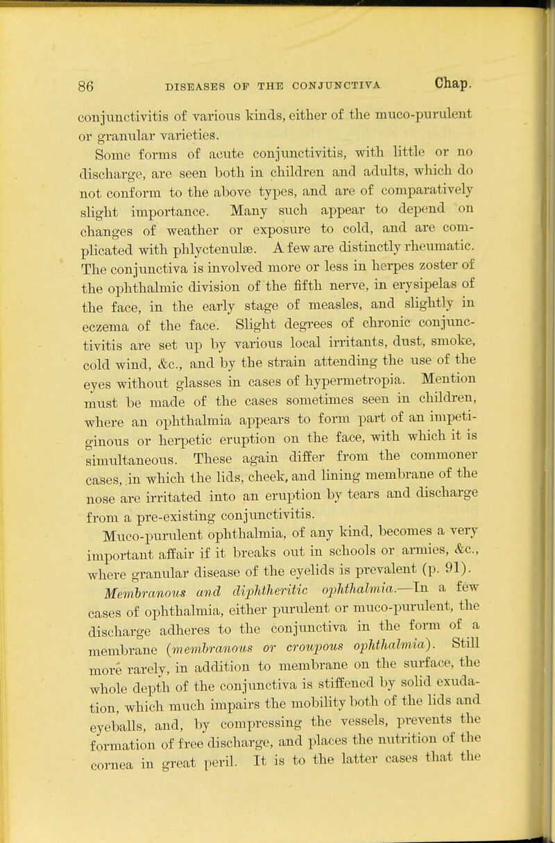 conjunctivitis of various kinds, either of the muco-purulent or granular varieties. Some forms of acute conjunctivitis, with little or no discharge, are seen both in children and adults, which do not conform to the above types, and are of comparatively- slight importance. Many such appear to depend on changes of weather or exposure to cold, and are com- plicated with phlyctenulse. A few are distinctly rheumatic. The conjunctiva is involved more or less in herpes zoster of the ophthalmic division of the fifth nerve, in erysipelas of the face, in the early stage of measles, and slightly in eczema of the face. Slight degrees of chronic conjunc- tivitis are set up by various local irritants, dust, smoke, cold wind, &c., and by the strain attending the use of the eyes without glasses in cases of hypermetropia. Mention must be made of the cases sometimes seen in children, where an ophthalmia appears to form part of an impeti- ginous or herpetic eruption on the face, with which it is simultaneous. These again differ from the commoner cases, .in which the lids, cheek, and lining membrane of the nose are irritated into an eruption by tears and discharge from a pre-existing conjunctivitis. Muco-purulent ophthalmia, of any kind, becomes a very important affair if it breaks out in schools or.ai-mies, &c., where granular disease of the eyelids is prevalent (p. 91). Memhranous and diplitheritic oiMhalmia.—l-Q. a few cases of ophthalmia, either purulent or muco-purulent, the discharge adheres to the conjunctiva in the form of a membrane {memhranous or croupous ophthalmia). Still more rarely, in addition to membrane on the surface, the whole depth of the conjimctiva is stiffened by solid exuda- tion, which much impairs the mobility both of the lids and eyeballs, and, by compressing the vessels, prevents the formation of free discharge, and places the nutrition of the cornea in great peril. It is to the latter cases that the