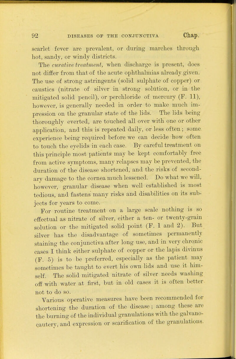 scarlet fever are prevalent, or during marches through hot, sandy, or windy districts. The curative treatment, when discharge is present, does not differ from that of the acute ophthalmias already,given. The use of strong astringents (solid sulphate of copper) or caustics (nitrate of silver in strong solution, or in the mitigated solid pencil), or perchloride of mercury (F. 11), however, is generally needed in order to make much im- pression on the granular state of the lids. The lids being thoroughly everted, are touched all over with one or other application, and this is repeated daily, or less often; some, experience being required before we can decide how often to touch the eyelids in each case. By careful treatment on this principle most patients may be kept comfortably free from active symptoms, many relapses may be prevented, the duration of the disease shortened, and the risks of second- ary damage to the cornea much lessened. Do what we will, however, granular disease when well established is most tedioiis, and fastens many risks and disabilities on its sub- jects for years to come. For routine treatment on a large scale nothing is so effectual as nitrate of silver, either a ten- or twenty-grain solution or the mitigated solid point (F. 1 and 2). But silver has the disadvantage of sometimes permanently staining the conjunctiva after long use, and in very chronic cases I think either sulphate of copper or the lapis divinus (F. 5) is to be preferred, especially as the patient may sometimes be taught to evert his own lids and use it him- self. The solid mitigated nitrate of silver needs washing off with water at first, but in old cases it is often better not to do so. Various operative measures have been recommended for shortening the duration of the disease ; among these arc the burning of the individual granulations with the galvano- qautery, and expression or scarification of the granulations.