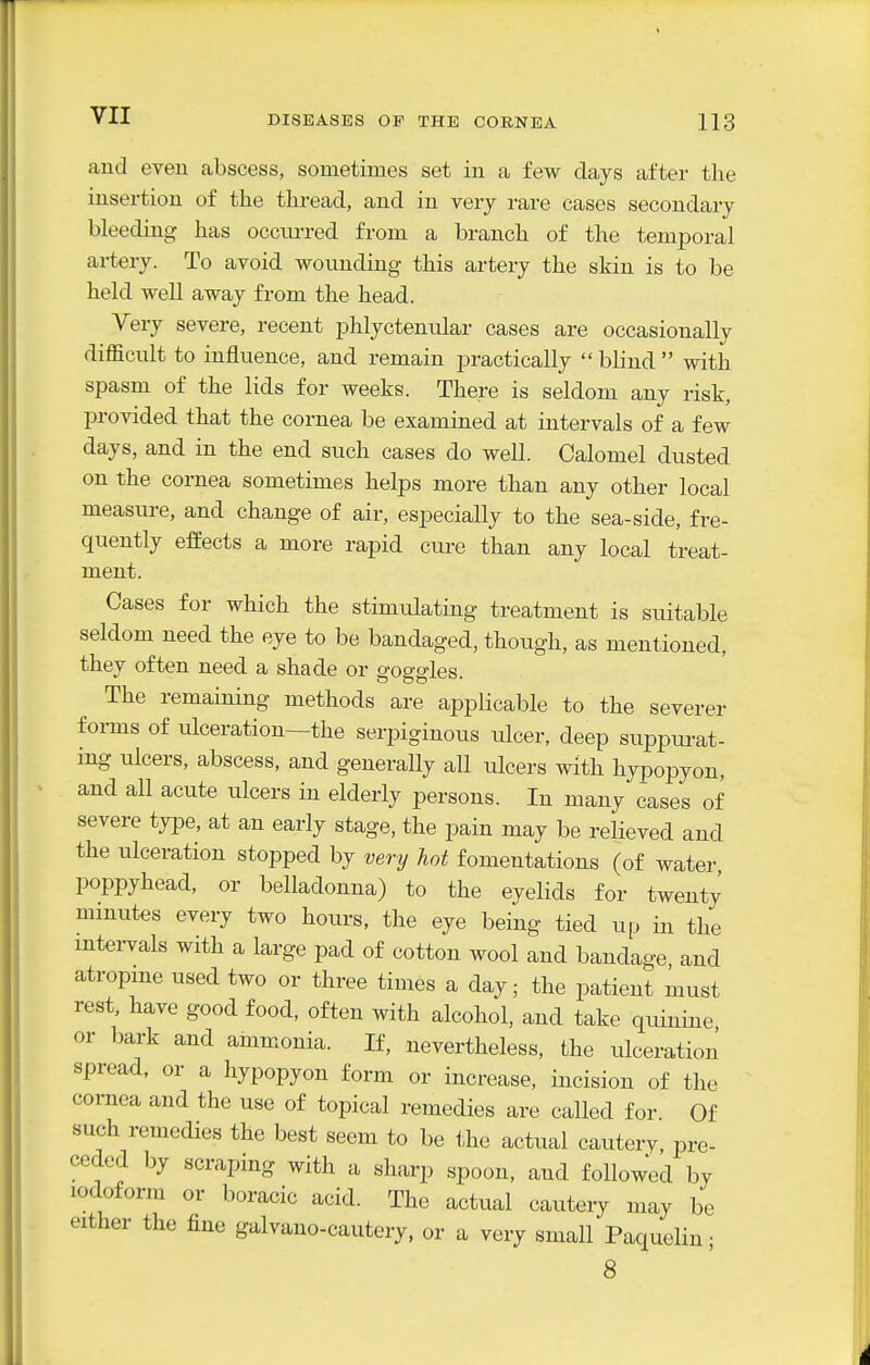 and even abscess, sometimes set in a few days after the insertion of the thread, and in very rare cases secondary bleeding has occurred from a branch of the temporal artery. To avoid wounding this artery the skin is to be held well away from the head. Very severe, recent phlyctenular cases are occasionally diflScult to influence, and remain practically blind with spasm of the lids for weeks. There is seldom any risk, provided that the cornea be examined at intervals of a few days, and in the end such cases do well. Calomel dusted on the cornea sometimes helps more than any other local measure, and change of air, especially to the sea-side, fre- quently effects a more rapid cui-e than any local treat- ment. Cases for which the stimulating treatment is suitable seldom need the eye to be bandaged, though, as mentioned, they often need a shade or goggles. The remaining methods are applicable to the severer forms of ulceration—the serpiginous ulcer, deep suppiu-at- mg ulcers, abscess, and generally all ulcers with hypopyon, and all acute ulcers in elderly persons. In many cases of severe type, at an early stage, the pain may be relieved and the ulceration stopped by very hot fomentations (of water, poppyhead, or belladonna) to the eyelids for twenty minutes every two hours, the eye being tied up in the mtei-vals with a large pad of cotton wool and bandage and atropme used two or three times a day; the patient must rest, have good food, often with alcohol, and take quinine or bark and ammonia. If, nevertheless, the ulceration spread, or a hypopyon form or increase, incision of the cornea and the use of topical remedies are called for Of such remedies the best seem to be the actual cautery, pre- ceded by scraping with a sharp spoon, and followed by iodoform or boracic acid. The actual cautery may be either the fine galvano-cautery, or a very small Paquelin; 8