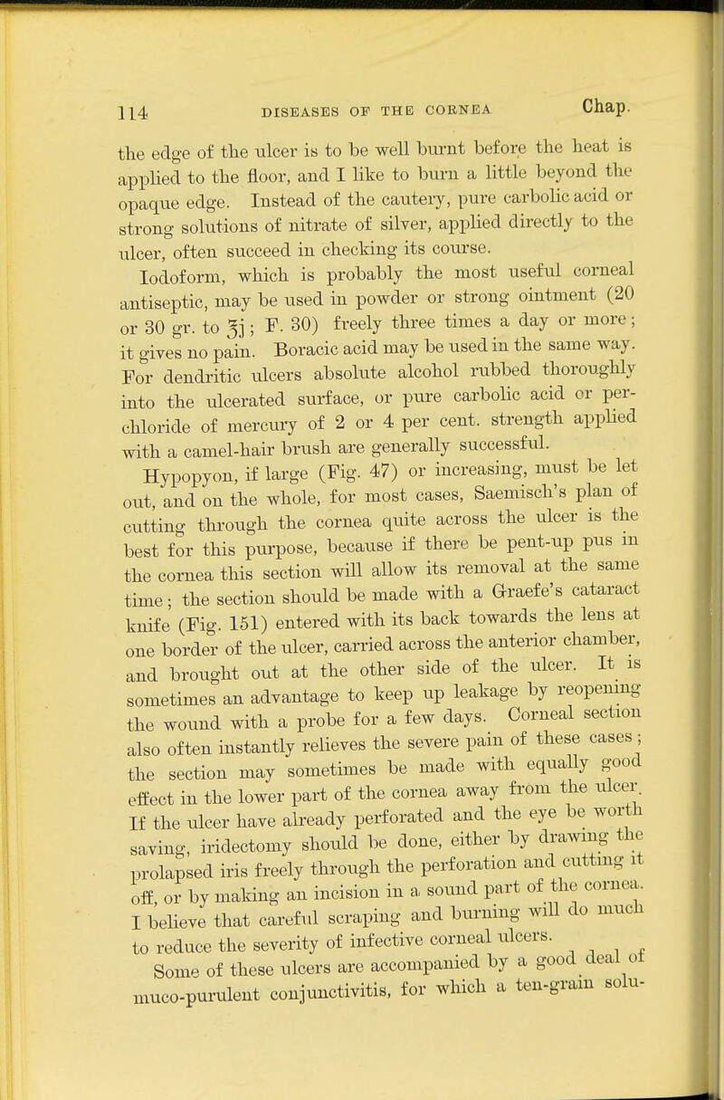 the edge of the ulcer is to be well burnt before the heat is applied to the floor, and I like to burn a little beyond the opaque edge. Instead of the cautery, pure carbolic acid or strong solutions of nitrate of silver, applied directly to the ulcer, often succeed in checking its course. Iodoform, which is probably the most useful corneal antiseptic, may be used in powder or strong ointment (20 or 30 gr. to 5j; F. 30) freely three times a day or more; it gives no pain'. Boracic acid may be used in the same way. For dendritic ulcers absolute alcohol rubbed thoroughly into the tdcerated surface, or pure carbolic acid or per- chloride of mercuiy of 2 or 4 per cent, strength applied with a camel-hair brush are generally successful. Hypopyon, if large (Fig. 47) or increasing, miist be let out, and on the whole, for most cases, Saemisch's plan of cutting through the cornea quite across the ulcer is the best for this purpose, because if there be pent-up pus m the cornea this section will allow its removal at the same time; the section should be made with a Graefe's cataract knife (Fig. 151) entered with its back towards the lens at one border of the ulcer, carried across the anterior chamber, and brought out at the other side of the ulcer. It is sometimes an advantage to keep up leakage by reopenmg the wound with a probe for a few days. Corneal section also often instantly relieves the severe pam of these cases ; the section may sometimes be made with equally good effect in the lower part of the cornea away from the ulcer. If the ulcer have already perforated and the eye be worth saving, iridectomy should be done, either by drawing the prolapsed iris freely through the perforation and cuttmg it off, or by making an incision in a sound part of the cornea. I believe that careful scraping and burning will do much to reduce the severity of infective corneal ulcers. Some of these ulcers are accompanied by a good deal ot muco-purulent conjunctivitis, for which a ten-gram solu-