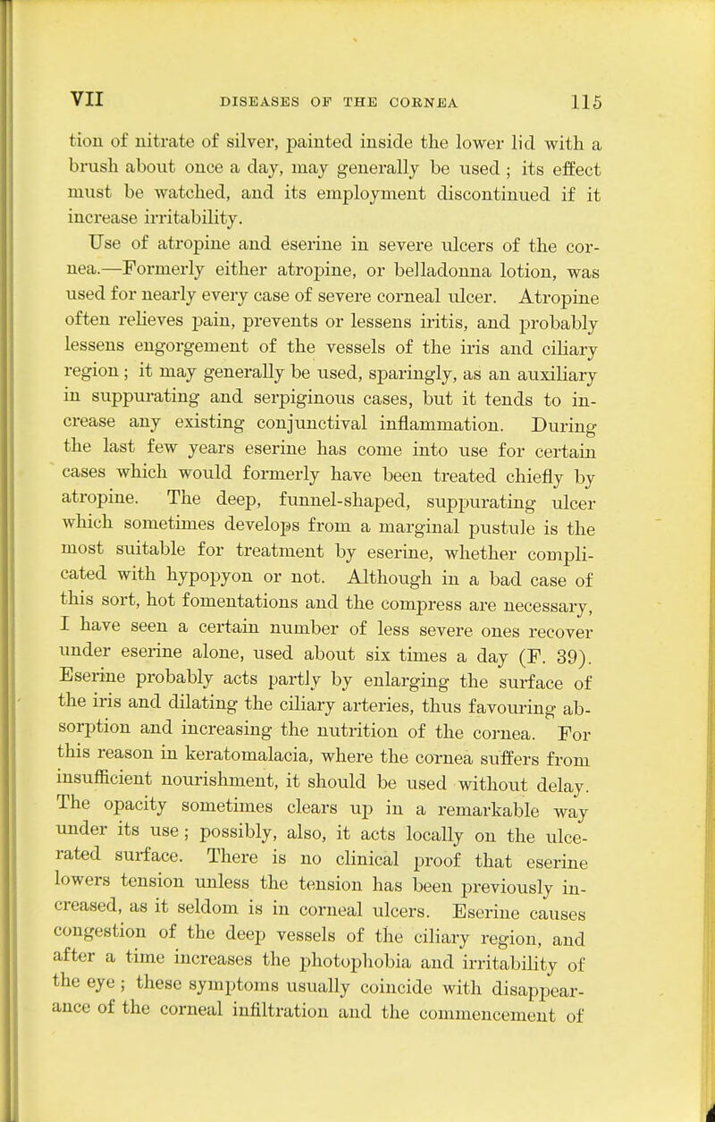tion of nitrate of silver, painted inside the lower lid with a brush about once a day, may generally be used ; its effect must be watched, and its employment discontinued if it increase irritability. Use of atropine and eserine in severe ulcers of the cor- nea.—Formerly either atropine, or belladonna lotion, was used for nearly every case of severe corneal ulcer. Atropine often reHeves pain, prevents or lessens iritis, and probably lessens engorgement of the vessels of the iris and ciliary region ; it may generally be used, sparingly, as an auxiliary in suppurating and serpiginous cases, but it tends to in- crease any existing conjunctival inflammation. During the last few years eserine has come into use for certain cases which would formerly have been treated chiefly by atropine. The deep, funnel-shaped, suppurating ulcer which sometimes develops from a marginal pustule is the most suitable for treatment by eserine, whether compli- cated with hypopyon or not. Although in a bad case of this sort, hot fomentations and the compress are necessary, I have seen a certain number of less severe ones recover under eserine alone, used about six times a day (F. 39). Eserine probably acts partly by enlarging the surface of the iris and dilating the ciliary arteries, thus favom-ing ab- sorption and increasing the nutrition of the cornea. For this reason in keratomalacia, where the coxnea suffers from insufficient nourishment, it should be used without delay. The opacity sometimes clears up in a remarkable way under its use; possibly, also, it acts locally on the ulce- rated surface. There is no clinical proof that eserine lowers tension unless the tension has been previously in- creased, as it seldom is in corneal ulcers. Eserine causes congestion of the deep vessels of the ciliary region, and after a time increases the photophobia and irritability of the eye ; these symptoms usually coincide with disappear- ance of the corneal infiltration and the commencement of