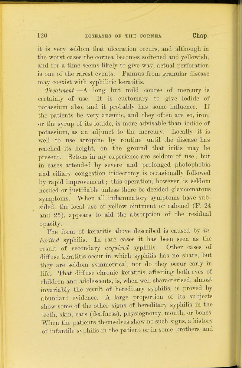 it is very seldom that ulceration occurs, and although in the worst cases the cornea becomes softened and yellowish, and for a time seems likely to give way, actual perforation is one of the rarest events. Pannus from granular disease may coexist with syphilitic keratitis. Treatment.—A long but mild course of mercury is certainly of use. It is customary to give iodide of potassiimi also, and it probably has some influence. If the patients be very anaemic, and they often are so, iron, or the syrup of its iodide, is more advisable than iodide of potassium, as an adjunct to the mercury. Locally it is well to use atropine by routine until the disease has reached its height, on the ground that iritis may be present. Setons in my experience are seldom of use; but in cases attended by severe and prolonged photophobia and ciliary congestion iridectomy is occasionally followed by rapid improvement; this operation, however, is seldom needed or justifiable unless there be decided glaucomatous symptoms. When all inflammatory symptoms have sub- sided, the local use of yellow ointment or calomel (F. 24 and 25), appears to aid the absorption of the residual opacity. The form of keratitis above described is caused by in- herited syphilis. In rare cases it has been seen as the result of secondary acquired syphilis. Other cases of diffuse keratitis occur in which syphihs has no share, but they are seldom symmetrical, nor do they occur early in life. That difEuse chronic keratitis, affecting both eyes of children and adolescents, is, when well characterised, almost invariably the result of hereditary syphilis, is proved by abundant evidence. A large proportion of its subjects show some of the other signs of hereditary syphilis in the teeth, skin, ears (deafness), physiognomy, mouth, or bones. When the patients themselves show no such signs, a history of infantile syphilis in the patient or in some brothers and