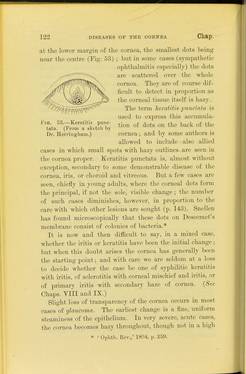 Fig. 53.—Keratitis punc- tata. (From a sketch by Dr. Herringhara.) at the lower margin of the cornea, the smallest dots heing near the centre (Fig. 53) ; but in some cases (sympathetic ophthalmitis especially) the dots are scattered over the whole cornea. They are of course dif- ficiilt to detect in proportion as the corneal tissue itself is hazy. The term heratitis imnclala is used to express this accumula- tion of dots on the back of the cornea; and by some authors is allowed to include also allied cases in which small spots with hazy outlines are seen in the cornea proper. Keratitis punctata is, almost without exception, secondary to some demonstrable disease of the cornea, iris, or choroid and vitreous. But a few cases are seen, chiefly in young adults, where the corneal dots form the principal, if not the sole, visible change ; the number of siich cases diminishes, however, in proportion to the care with which other lesions are sought (p. 143). Snellen has found microscopically that these dots on Descemet's membrane consist of colonies of bacteria.* It is now and then difficult to say, in a mixed case, whether the iritis or keratitis have been the initial change ; but when this doubt arises the cornea has generally been the starting point; and with care we are seldom at a loss to decide whether the case be one of syphilitic keratitis with iritis, of sclerotitis with corneal mischief and iritis, or of primary iritis with secondary haze of cornea. (See Chaps. YIII and IX.) Slight loss of transparency of the cornea occurs in most cases of glaucoma. The earliest change is a fine, uniform steaminess of the epithelium. In very severe, acute cases, the cornea becomes hazy throughout, though not in a high * ' Ophtli. llov.,' 1894, p. 259.
