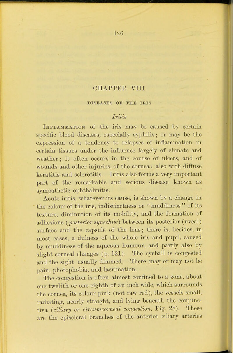 1-26 CHAPTER VIII DISEASES OF THE IKIS Iritis Inflammation of the ii'is may be caused by certain specific blood diseases, especially syphilis; or may be the expression of a tendency to relapses of inflammation in certain tissues under the influence largely of climate and weather; it often occm's in the course of ulcers, and of wounds and other injuries, of the cornea; also with difihise keratitis and sclerotilis. Iritis also forms a very important part of the remarkable and serious disease known as sympathetic ophthalmitis. Acute iritis, whatever its cause, is shown by a change in the colour of the iris, indistinctness or muddiness of its texture, diminution of its mobility, and the formation of adhesions (posterior synechise) between its posterior (uveal) surface and the capsule of the lens; there is, besides, in most cases, a dulness of the whole iris and pupil, caused by muddiness of the aqueous humour, and partly also by slight corneal changes (p. 121). The eyeball is congested and the sight usually dimmed. There may or may not be pain, photophobia, and lacrimation. The congestion is often almost confined to a zone, about one twelfth or one eighth of an inch wide, which surrounds the cornea, its colour pink (not raw red), the vessels small, radiating, nearly straight, and lying beneath the conjunc- tiva {ciliary or cirmmconieal congestion, Fig. 28). These are the episcleral branches of the anterior ciliary arteries
