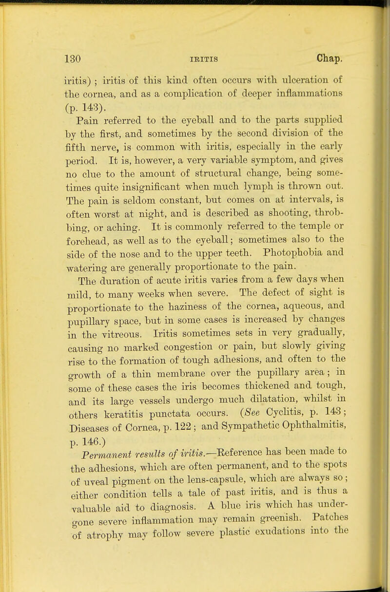 iritis) ; iritis of this kind often occurs with ulceration of the cornea, and as a complication of deeper inflammations (p. 143). Pain referred to the eyeball and to the parts supplied by the first, and sometimes by the second division of the fifth nerve, is common with iritis, especially in the early period. It is, however, a very variable symptom, and gives no clue to the amount of structural change, being some- times quite insignificant when much lymph is thrown out. The pain is seldom constant, but comes on at intervals, is often worst at night, and is described as shooting, throb- bing, or aching. It is commonly referred to the temple or forehead, as well as to the eyeball; sometimes also to the side of the nose and to the upper teeth. Photophobia and watering are generally proportionate to the pain. The duration of acute iritis varies from a few days when mild, to many weeks when severe. The defect of sight is proportionate to the haziness of the cornea, aqueous, and pupillary space, but in some cases is increased by changes in the vitreous. Iritis sometimes sets in very gradually, causing no marked congestion or pain, but slowly giving rise to the formation of tough adhesions, and often to the growth of a thin membrane over the pupillary area; in some of these cases the iris becomes thickened and tough, and its large vessels undergo much dilatation, whilst in others keratitis punctata occurs. (See Cyclitis, p. 143; Diseases of Cornea, p. 122 ; and Sympathetic Ophthalmitis, p. 146.) Permanent results of iritis.—Eeference has been made to the adhesions, which are often permanent, and to the spots of uveal pigment on the lens-capsule, which are always so ; either condition tells a tale of past iritis, and is thus a valuable aid to diagnosis. A blue iris which has under- gone severe inflammation may remain greenish. Patches of atrophy may follow severe plastic exudations into the
