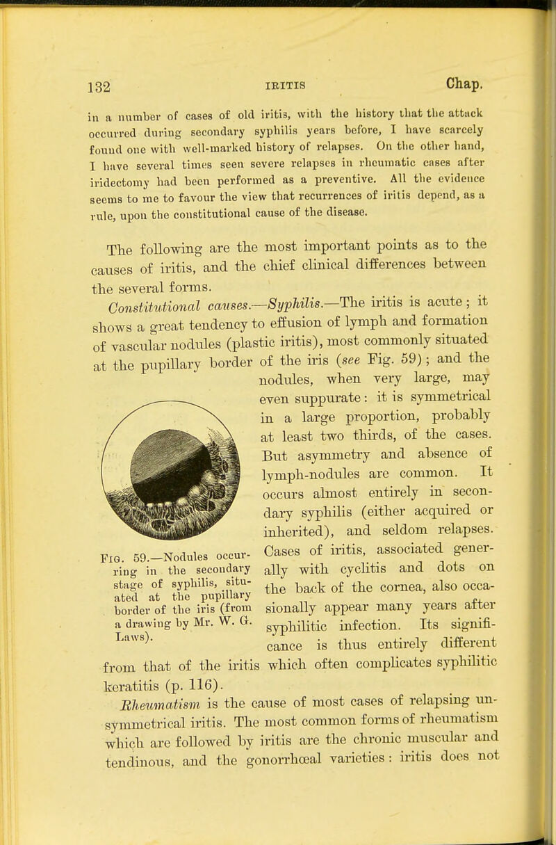 in a nnmber of cases of old iritis, with the history that the attuclt occurred during secondary syphilis years before, I have scarcely found one with well-marked history of relapses. On the other hand, I have several times seen severe relapses in rheumatic cases after iridectomy had been performed as a preventive. All the evidence seems to me to favour the view that recurrences of iritis depend, as a rule, upon the constitutional cause of the disease. The following are the most important points as to the causes of iritis, and the chief cHnical differences between the several forms. Constitutional causes.—SyphUis.—The iritis is acute; it shows a great tendency to effusion of lymph and formation of vascular nodules (plastic iritis), most commonly situated at the pupillary border of the iris (see Tig. 59); and the nodules, when very large, may even suppurate : it is symmetrical in a large proportion, probably at least two thirds, of the cases. But asymmetry and absence of lymph-nodules are common. It occurs almost entirely in secon- dary syphihs (either acquired or inherited), and seldom relapses. Cases of iritis, associated gener- ally with cyclitis and dots on the back of the cornea, also occa- sionally appear many years after syphilitic infection. Its signifi- cance is thus entirely different from that of the iritis which often complicates syphilitic keratitis (p. 116). Bheumatism is the cause of most cases of relapsing un- symmetrical iritis. The most common fonnsof rheiunatism which are followed by h-itis are the chronic muscular and tendinous, and the gonorrhoeal varieties : iritis does not Fig. 59.—Nodules occur- ring in the secondary stage of syphilis, situ- ated at the pupillary border of the iris (from a drawing by Mr. W. G. Laws).