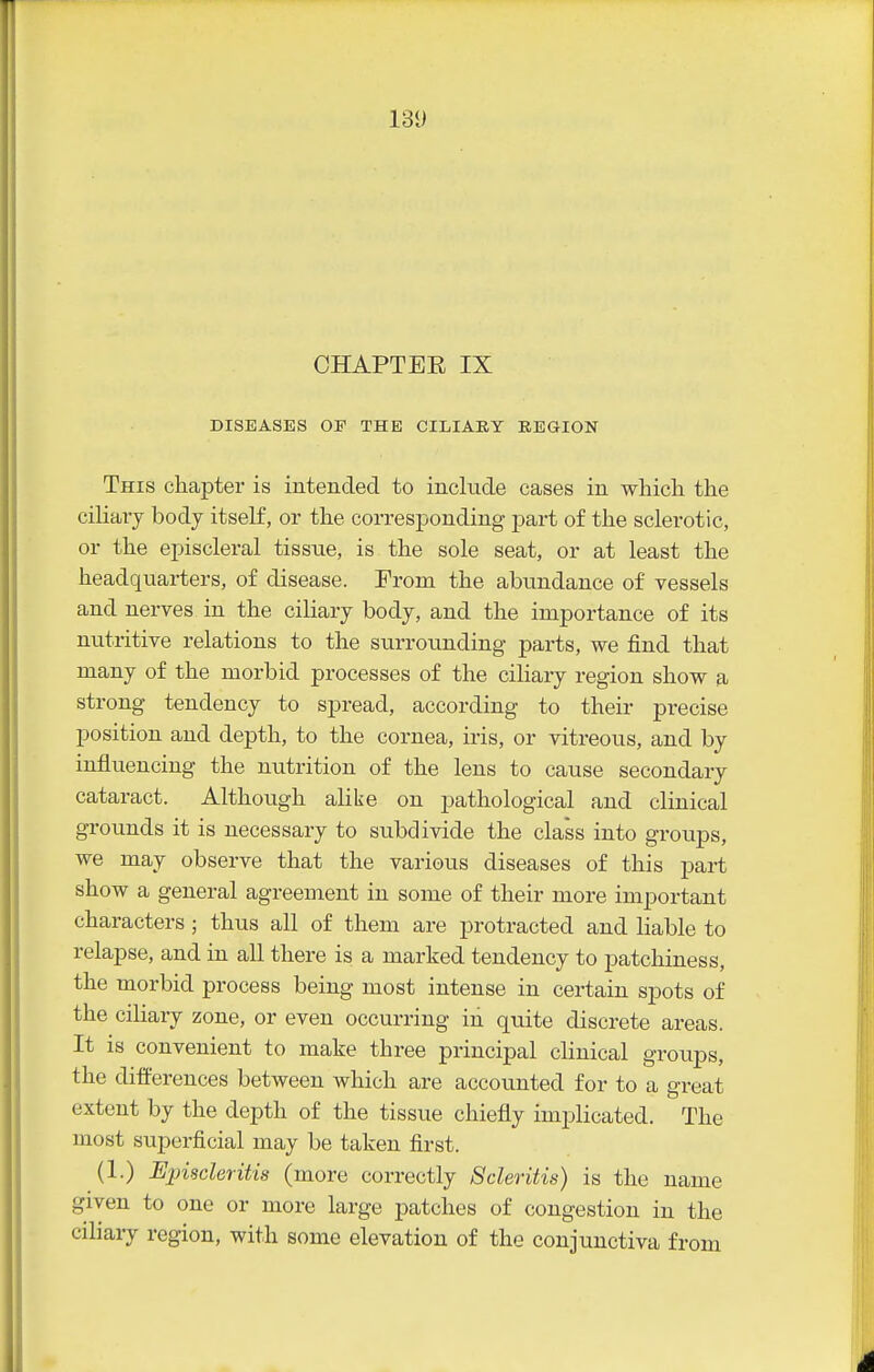 CHAPTER IX DISEASES OP THE CILIARY REGION This chapter is intended to include cases in which the ciliaiy body itself, or the corresponding part of the sclerotic, or the episcleral tissue, is the sole seat, or at least the headquarters, of disease. From the abundance of vessels and nerves in the ciliary body, and the importance of its nutritive relations to the surrounding- parts, we find that many of the morbid processes of the ciliary region show a strong tendency to spread, according to their precise position and depth, to the cornea, iris, or vitreous, and by influencing the nutrition of the lens to cause secondary cataract. Although alike on pathological and clinical grounds it is necessary to subdivide the class into groups, we may observe that the various diseases of this part show a general agreement in some of their more important characters ; thus all of them are protracted and liable to relapse, and in all there is a marked tendency to patchiness, the morbid process being most intense in certain sj)ots of the ciKary zone, or even occurring in quite discrete areas. It is convenient to make three principal clinical groups, the differences between Avhich are accounted for to a great extent by the depth of the tissue chiefly implicated. The most superficial may be taken first. (1.) Episcleritis (more correctly Scleritis) is the name given to one or more large patches of congestion in the ciliary region, with some elevation of the conjunctiva from