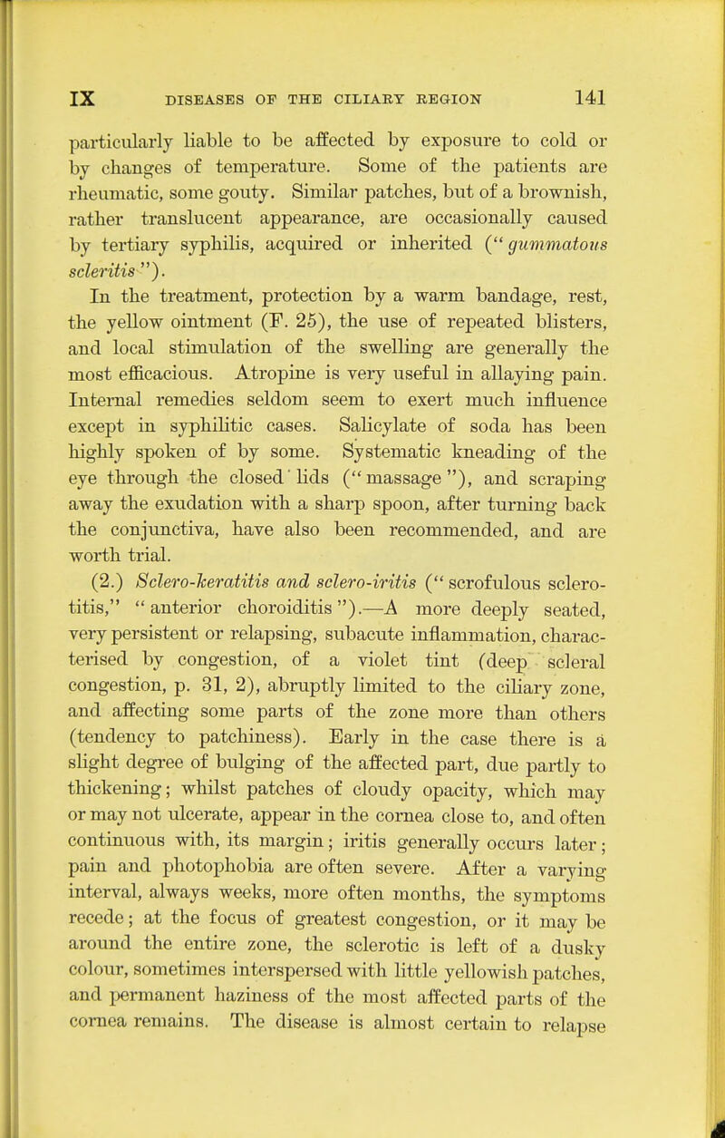 particularly liable to be affected by exjjosure to cold or by changes of temperature. Some of the patients are rheumatic, some gouty. Similar patches, but of a brownish, rather translucent appearance, are occasionally caused by tertiary syphilis, acquired or inherited ( gummatous scleritis In the treatment, protection by a warm bandage, rest, the yellow ointment (F. 25), the use of repeated blisters, and local stimulation of the swelling are generally the most efficacious. Atropine is very useful in allaying pain. Internal remedies seldom seem to exert much influence except in syphilitic cases. Salicylate of soda has been highly spoken of by some. Systematic kneading of the eye through the closed lids (massage), and scraping away the exudation with a sharp spoon, after turning back the conjunctiva, have also been recommended, and are worth trial. (2.) Sclero-heratitis and selero-iritis ( scrofulous sclero- titis, anterior choroiditis).—A more deeply seated, very persistent or relapsing, subacute inflammation, charac- terised by congestion, of a violet tint (deep scleral congestion, p. 31, 2), abruptly limited to the ciliary zone, and affecting some parts of the zone more than others (tendency to patchiness). Early in the case there is a slight degree of bulging of the afi'eeted part, due partly to thickening; whilst patches of cloudy opacity, which may or may not ulcerate, appear in the cornea close to, and often continuous with, its margin; iritis generally occurs later; pain and photophobia are often severe. After a varying interval, always weeks, more often months, the symptoms recede; at the focus of greatest congestion, or it may be around the entire zone, the sclerotic is left of a dusky colour, sometimes interspersed with little yellowish patches, and permanent haziness of the most affected parts of the cornea remains. The disease is almost certain to relapse