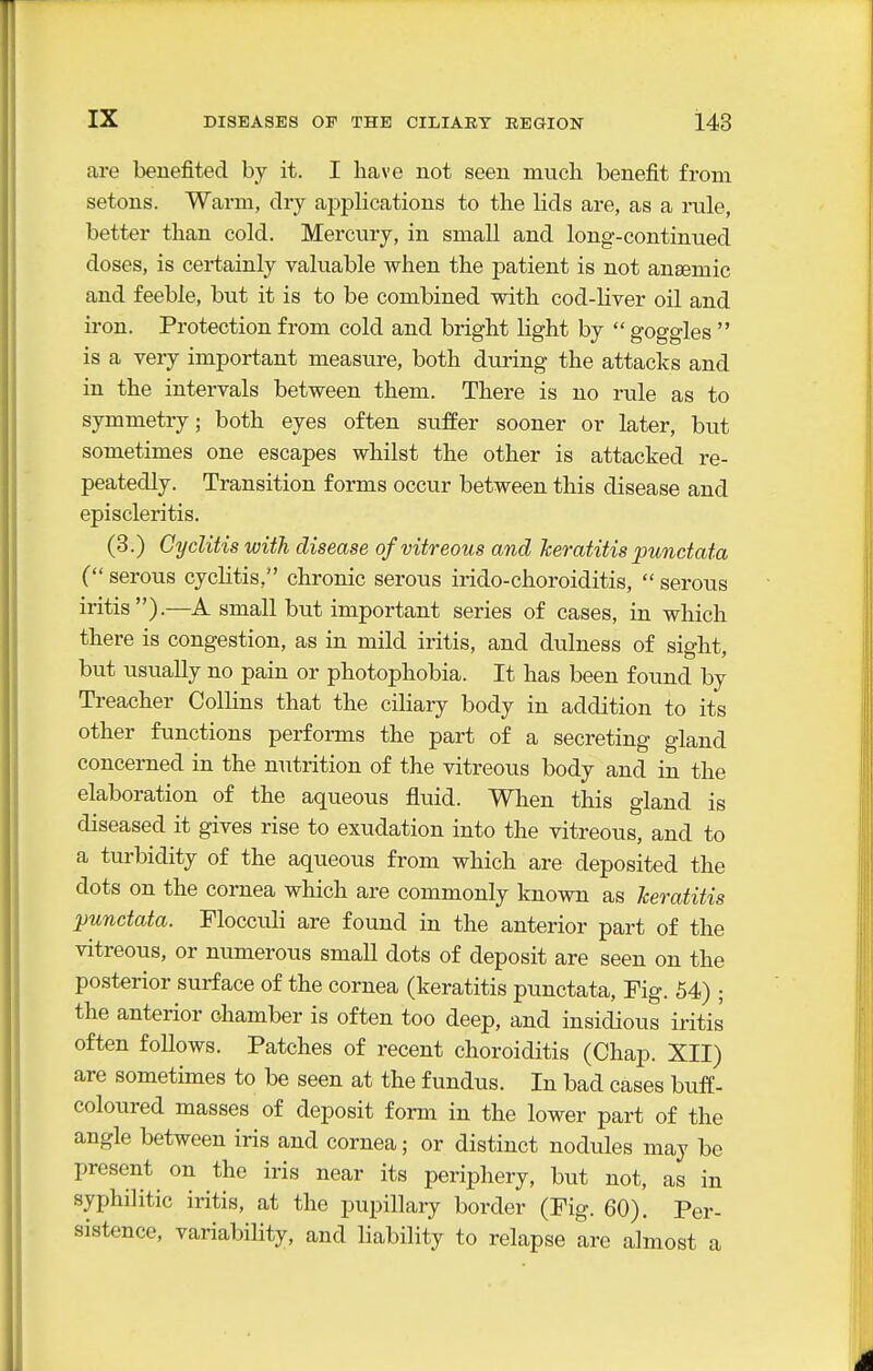 are benefited by it. I have not seen much benefit from setons. Warm, dry applications to the lids are, as a nile, better than cold. Mercury, in small and long-continued doses, is certainly valuable when the j)atient is not anaemic and feeble, but it is to be combined with cod-liver oil and iron. Protection from cold and bright light by  goggles  is a very important measure, both during the attacks and in the intervals between them. There is no rule as to symmetry; both eyes often suffer sooner or later, but sometimes one escapes whilst the other is attacked re- peatedly. Transition forms occur between this disease and episcleritis. (3.) Gyditis with disease of vitreous and keratitis punctata ( serous cyclitis, chronic serous irido-choroiditis,  serous iritis).—A small but important series of cases, in which there is congestion, as in mild iritis, and dulness of sight, but usually no pain or photophobia. It has been found by Treacher Collins that the ciliary body in addition to its other functions performs the part of a secreting gland concerned in the nutrition of the vitreous body and in the elaboration of the aqueous fluid. When this gland is diseased it gives rise to exudation into the vitreous, and to a tui'bidity of the aqueous from which are deposited the dots on the cornea which are commonly known as Jceratitis punctata. Flocculi are found in the anterior part of the vitreous, or numerous small dots of deposit are seen on the posterior surface of the cornea (keratitis punctata. Fig. 54) ; the anterior chamber is often too deep, and insidious iritis often follows. Patches of recent choroiditis (Chap. XII) are sometimes to be seen at the fundus. In bad cases buff- coloured masses of deposit form in the lower part of the angle between iris and cornea; or distinct nodules may be present on the iris near its periphery, but not, as in syphilitic iritis, at the pupillary border (Fig. 60). Per- sistence, variability, and liability to relapse are almost a