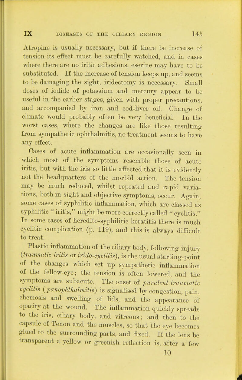 Atropine is usually necessary, but if there be increase of tension its effect must be carefully watched, and in cases where there are no iritic adhesions, eserine may have to be substituted. If the increase of tension keeps up, and seems to be damaging the sight, iridectomy is necessary. Small doses of iodide of potassium and mercury apjoear to be useful in the earlier stages, given with proper precautions, and accompanied by iron and cod-liver oil. Change of climate would probably often be very beneficial. In the worst cases, where the changes are like those resulting fi-om sympathetic ophthalmitis, no treatment seems to have any effect. Cases of acute inflammation are occasionally seen in which most of the symptoms resemble those of acute iritis, but with the iris so little affected that it is evidently not the headquarters of the morbid action. The tension may be much reduced, whilst repeated and rapid varia- tions, both in sight and objective symj^toms, occur. Again, some cases of syphilitic inflammation, which are classed as syphilitic  iritis, might be more correctly called  cyclitis. In some cases of heredito-syj)hilitic keratitis there is much cyclitic complication (p. 119), and this is always difiicult to treat. Plastic inflammation of the ciliary body, following injury (traumatic iritis ov irido-cyclitis), is the usual starting-point of the changes which set up sympathetic inflammation of the fellow-eye; the tension is often lowered, and the symptoms are subacute. The onset of purulent traumatic cyclitis ipanopJithalmitis) is signahsed by congestion, jDain, chemosis and swelling of lids, and the appearance of opacity at the wound. The inflammation quickly spreads to the iris, ciliary body, and vitreous; and then to the capsule of Tenon and the muscles, so that the eye becomes glued to the surrounding parts, and fixed. If the lens be transparent a yellow or greenish reflection is, after a few 10