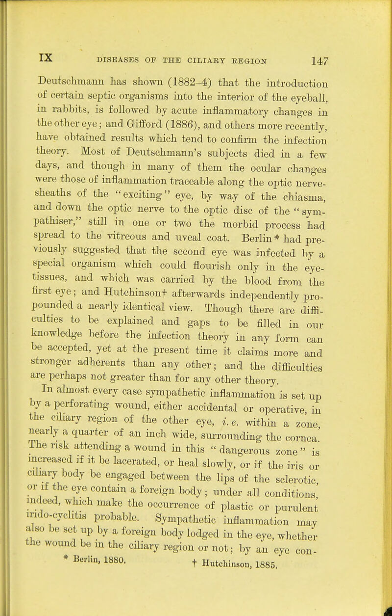Deutschmanu licas shown (1882-4) that the introduction of certain septic organisms into the interior of the eyeball, in rabbits, is followed by acute inflammatory changes in the other eye; and Grifford (1886), and others more recently, have obtained results which tend to confirm the infection theory. Most of Deutschmann's subjects died in a few days, and though in many of them the ocular changes were those of inflammation traceable along the optic nerve- sheaths of the exciting eye, by way of the chiasma, and down the optic nerve to the optic disc of the  sym- pathiser, still in one or two the morbid process had spread to the vitreous and uveal coat. Berlin * had pre- viously suggested that the second eye was infected by a special organism which could flourish only in the eye- tissues, and which was carried by the blood from the first eye; and Hutchinsonf afterwards independently pro- pounded a nearly identical view. Though there are diffi- ciilties to be explained and gaps to be filled in our knowledge before the infection theory in any form can be accepted, yet at the present time it claims more and stronger adherents than any other; and the difficulties are perhaps not greater than for any other theory. In almost every case sympathetic inflammation is set up by a perforating wound, either accidental or operative in the cihary region of the other eye, i. e. within a zone nearly a quarter of an inch wide, surrounding the cornea The risk attendmg a wound in this  dangerous zone is increased if it be lacerated, or heal slowly, or if the iris or ciliary body be engaged between the lips of the sclerotic or If the eye contain a foreign body; under all conditions,' indeed, which make the occurrence of plastic or purulent mdo-cyclitis probable. Sympathetic inflammation may also be set up by a foreign body lodged in the eye, whether the wound be m the ciliary region or not; by an eye * Berlin, 1880. t Hutchinson, 1885. con-