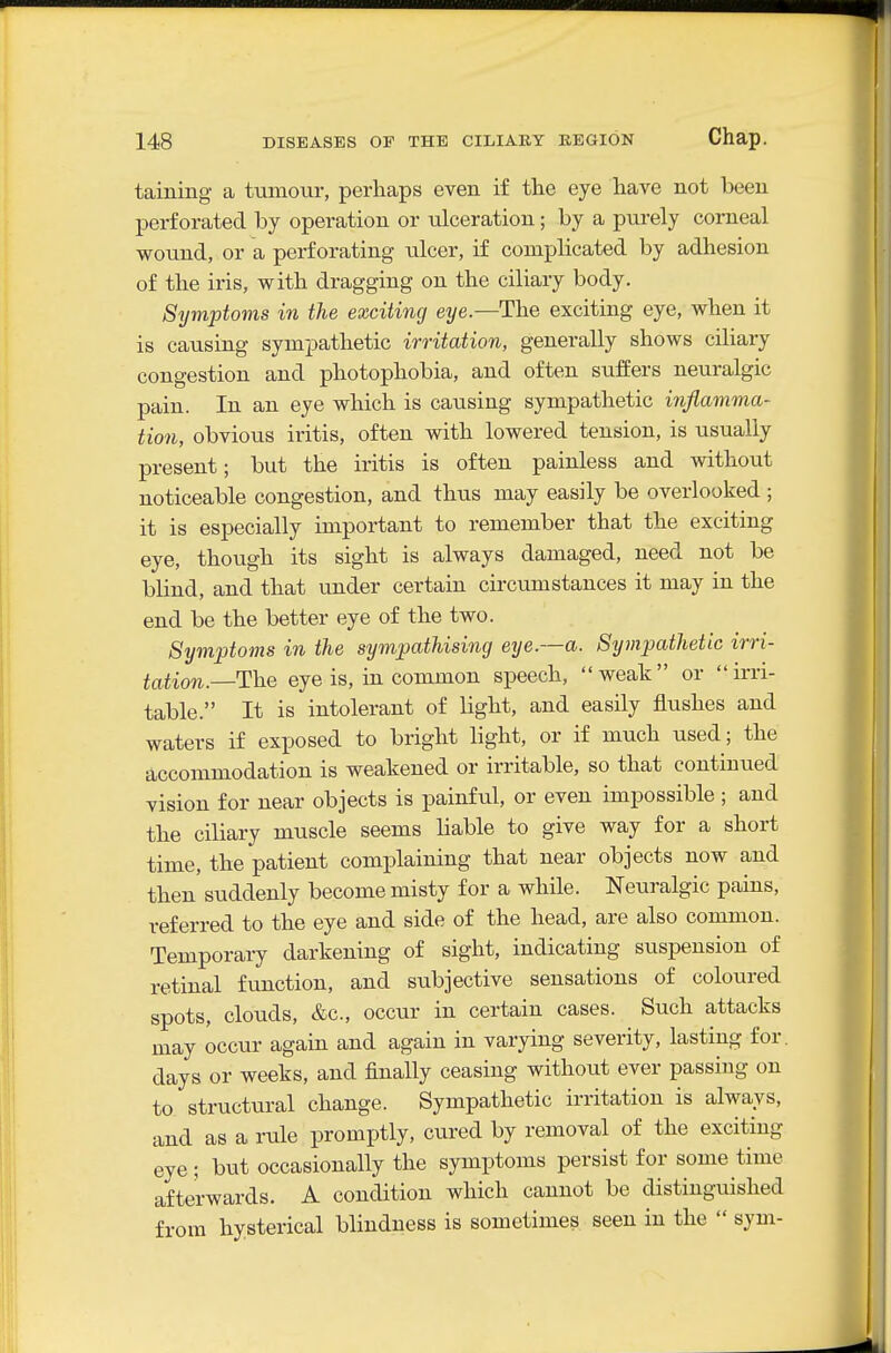 taining a tumour, perhaps even if the eye have not been perforated by operation or ulceration; by a purely corneal wound, or a perforating ulcer, if complicated by adhesion of the iris, with dragging on the ciliary body. Symptoms in the exciting eye—The exciting eye, when it is causing sympathetic irritation, generally shows ciliary congestion and photophobia, and often suifers neuralgic pain. In an eye which is causing sympathetic inflamma- tion, obvious iritis, often with lowered tension, is usually present; but the iritis is often painless and without noticeable congestion, and thus may easily be overlooked ; it is especially important to remember that the exciting eye, though its sight is always damaged, need not be blind, and that under certain circumstances it may in the end be the better eye of the two. Symptoms in the sympathising eye.—a. Sympathetic irri- tation.—Th.Q eye is, in common speech, weak or irri- table. It is intolerant of light, and easily flushes and waters if exposed to bright light, or if much used; the accommodation is weakened or irritable, so that continued vision for near objects is painful, or even impossible ; and the ciliary muscle seems liable to give way for a short time, the patient complaining that near objects now and then suddenly become misty for a while. Neuralgic pains, referred to the eye and side of the head, are also common. Temporary darkening of sight, indicating suspension of retinal function, and subjective sensations of coloured spots, clouds, &c., occur in certain cases. Such attacks may occur again and again in varying severity, lasting for. days or weeks, and finally ceasing without ever passing on to structural change. Sympathetic irritation is always, and as a rule promptly, cured by removal of the exciting eye ; but occasionally the symptoms persist for some time afterwards. A condition which cannot be distinguished from hysterical blindness is sometimes seen in the  sym-