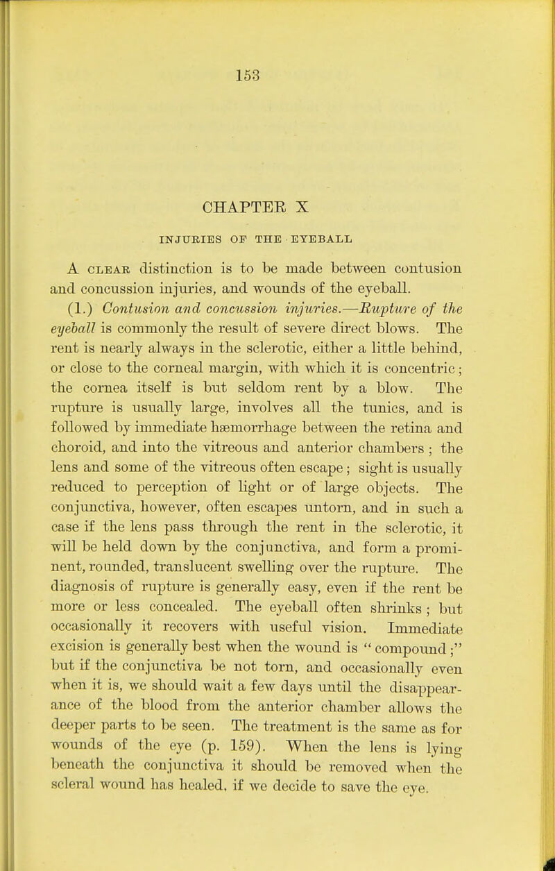 CHAPTEE X INJURIES OF THE EYEBALL A CLEAR distiuction is to be made between contusion and concussion injuries, and wounds of the eyeball. (1.) Contusion and concussion injuries.—Rupture of the eyeball is commonly the result of severe direct blows. The rent is nearly always in the sclerotic, either a little behind, or close to the corneal margin, with which it is concentric; the cornea itself is but seldom rent by a blow. The rupture is usually large, involves all the tunics, and is followed by immediate haemorrhage between the retina and choroid, and into the vitreous and anterior chambers ; the lens and some of the vitreous often escape; sight is iisually reduced to perception of light or of large objects. The conjunctiva, however, often escapes untorn, and in such a case if the lens pass through the rent in the sclerotic, it will be held down by the conjunctiva, and form a promi- nent, rounded, translucent swelling over the rupture. The diagnosis of rupture is generally easy, even if the rent be more or less concealed. The eyeball often shrinks ; but occasionally it recovers with useful vision. Immediate excision is generally best when the wound is  compound ; but if the conjunctiva be not torn, and occasionally even when it is, we should wait a few days until the disappear- ance of the blood from the anterior chamber allows the deeper parts to be seen. The treatment is the same as for wounds of the eye (p. 159). When the lens is lying beneath the conjunctiva it should be removed when the scleral wound has healed, if wo decide to save the eye.