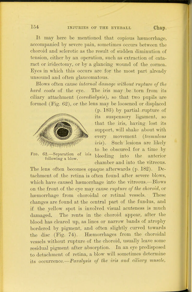 It may here be mentioned that copious haemorrhage, accompanied by severe pain, sometimes occurs between the choroid and sclerotic as the result of sudden diminution of tension, either by an operation, such as extraction of cata- ract or iridectomy, or by a glancing wound of the cornea. Eyes in which this occurs are for the most part already unsound and often glaucomatous. Blows often cause internal damage without rupture of the hard coats of the eye. The iris may be torn from its ciliary attachment (coredialysis), so that two pupils are formed (Fig. 62), or the lens may be loosened or displaced (p. 183) by partial rupture of its suspensory ligament, so that the iris, having lost its support, will shake about with every movement (tremidous iris). Such lesions are likely to be obscured for a time by bleeding into the anterior chamber and into the vitreous. The lens often becomes opaque afterwards (p. 182). De- tachment of the retina is often found after severe blows, which have caused haemorrhage into the vitreous.—Blows on the front of the eye may cause rupture of the choroid, or haemorrhage from choroidal or retinal vessels. These changes are found at the central part of the fundus, and if the yellow spot is involved visual acuteness is much damaged. The rents in the choroid appear, after the blood has cleared up, as lines or narrow bands of atrophy bordered by pigment, and often slightly curved towards the disc (Fig. 74). Haemorrhages from the choroidal vessels without rupture of the choroid, usually leave some residual pigment after absorption. In an eye predisposed to detachment of retina, a blow will sometimes determine its occurrence.—Paralysis of the iris and ciliary muscle. Fig. 62.—Separation of foUowiuo' a blow. iris