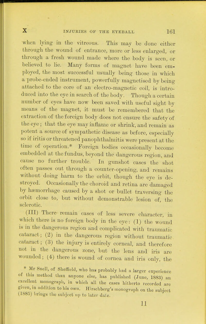when lying in the vitreous. This may be done either through the wound of entrance, more or less enlarged, or through a fresh wound made where the body is seen, or believed to lie. Many forms of magnet have been em- ployed, the most successful usually being those in which a probe-ended instrument, powerfully magnetised by being attached to the core of an electro-magnetic coil, is intro- duced into the eye in search of the body. Though a certain number of eyes have now been saved with useful sight by means of the magnet, it must be remembered that the extraction of the foreign body does not ensure the safety of the eye; that the eye may inflame or shrink, and remain as potent a source of sympathetic disease as before, especially so if iritis or threatened panophthalmitis were present at the time of operation.* Foreign bodies occasionally become embedded at the fundus, beyond the dangerous region, and cause no further trouble. In gunshot cases the shot often passes out through a counter-opening, and remains without doing harm to the orbit, though the eye is de- stroyed. Occasionally the choroid and retina are damaged by hsemorrhage caused by a shot or bullet traversing the orbit close to, but without demonstrable lesion of, the sclerotic. (Ill) There remain cases of less severe character, in which there is no foreign body in the eye: (1) the wound is in the dangerous region and complicated with traumatic cataract; (2) in the dangerous region without traumatic cataract; (3) the injury is entirely corneal, and therefore not in the dangerous zone, but the lens and iris are wounded; (4) there is wound of cornea and iris only, the * Mr Snell, of Sheffield, who has probably bad a larger cxperieuce of this method than auyone else, has published (June, 1883) an excellent monograph, in which all the cases hitherto recorded are given, in addition to his own. Ilirscbberg's monograph on the subject (1885) brings the subiect up to later dale. 11
