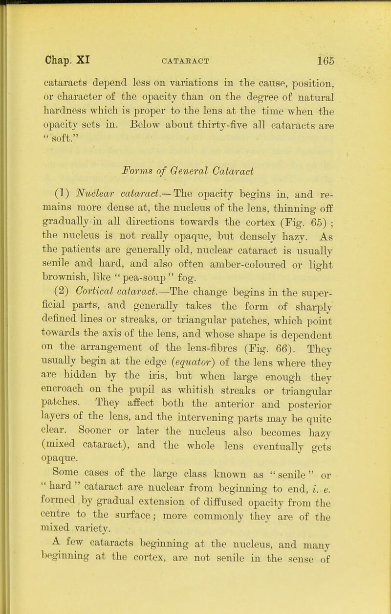cataracts depend less on variations in the cause, position, or character of the opacity than on the degree of natural hardness which is proper to the lens at the time when the opacity sets in. Below about thirty-five all cataracts are soft. Forms of General Cataract (1) Nuclear cataract.— The opacity begins in, and re- mains more dense at, the nucleus of the lens, thinning off gradually in all directions towards the cortex (Fig. 65) ; the nucleus is not really opaque, but densely hazy. As the patients are generally old, nuclear cataract is usually senile and hard, and also often amber-coloured or liffht brownish, like  pea-soup  fog. (2) Cortical cataract.—The change begins in the super- ficial parts, and generally takes the form of sharply defined lines or streaks, or triangular patches, which point towards the axis of the lens, and whose shape is dependent on the arrangement of the lens-fibres (Fig. 66). They usually begin at the edge {equator) of the lens where they are hidden by the iris, but when large enough they encroach on the pupil as whitish streaks or triangular patches. They afEect both the anterior and posterior layers of the lens, and the intervening parts may be quite clear. Sooner or later the nucleus also becomes hazy (mixed cataract), and the whole lens eventually gets opaque. Some cases of the large class known as  senile or hard cataract are nuclear from beginning to end, i. e. formed by gradual extension of diffused opacity from the centre to the surface; more commonly they are of the mixed variety. A few cataracts beginning at the nucleus, and many beginning at the cortex, are not senile in the sense of