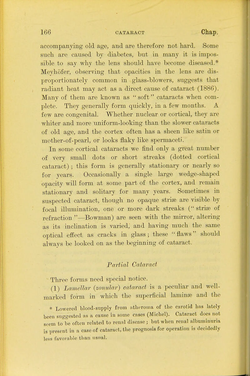 accompanying old age, and are therefore not hard. Some such are caused by diabetes, but in many it is impos- sible to say why the lens should have become diseased.* Meyliofer, observing that opacities in the lens are dis- proportionately common in glass-blowers, suggests that radiant heat may act as a direct cause of cataract (1886). Many of them are known as soft cataracts when com- plete. They generally form quickly, in a few months. A few are congenital. Whether nuclear or cortical, they are whiter and more uniform-looking than the slower cataracts of old age, and the cortex often has a sheen like satin or mother-of-pearl, or looks flaky like spermaceti. In some cortical cataracts we find only a great number of very small dots or short streaks (dotted cortical cataract) ; this form is generally stationary or nearly so for years. Occasionally a single large wedge-shaped opacity will form at some part of the cortex, and remain stationary and solitary for many years. Sometimes in suspected cataract, though no opaque striae are visible by focal illumination, one or more dark streaks ( strise of refraction —Bowman) are seen with the mirror, altering as its inclination is varied, and having much the same optical effect as cracks in glass ; these  flaws sliould always be looked on as the beginning of cataract. Partial Cataract Three forms need special notice. (1) Lamellar (zonular) cataract is a peculiar and well- marked form in which the superficial laminEE and the * Lowered blood-supply from iitlicroma of the c.irotid lins lately been suggested as a cause iu some cases (Michel). Cataract does not seem to^be often related to renal disease; but when renal albuminuria is present in a case of cataract, the prognosis for operation is decidedly le.ss favorable than usual.