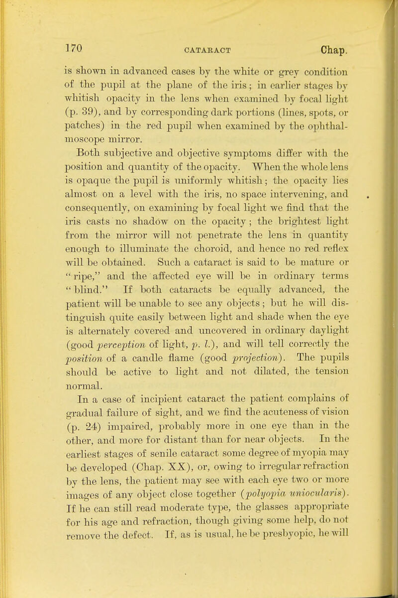 is shown in advanced cases by the white or grey condition of the pupil at the plane of the iris; in earlier stages by whitish opacity in the lens when examined by focal light (p. 39), and by corresponding dark portions (lines, spots, or patches) in the red pupil when examined by the ophthal- moscope mirror. Both subjective and objective symptoms differ with the position and quantity of the opacity. When the whole lens is opaque the pupil is uniformly whitish; the opacity lies almost on a level with the iris, no space intervening, and consequently, on examining by focal light we find that the iris casts no shadow on the opacity ; the brightest hght from the mirror will not penetrate the lens in quantity enough to illuminate the choroid, and hence no red reflex will be obtained. Such a cataract is said to be mature or  ripe, and the affected eye will be in ordinary terms  blind. If both cataracts be equally advanced, the patient will be unable to see any objects ; but he will dis- tinguish quite easily between light and shade when the eye is alternately covered and uncovered in ordinary daylight (good perception of light, p. I.), and will tell correctly the position of a caudle flame (good prnjection). The pujDils should be active to light and not dilated, the tension normal. In a case of incipient cataract the patient complains of gradual failure of sight, and we find the acuteness of vision (p. 24) impaired, probably more in one eye than in the other, and more for distant than for near objects. In the earliest stages of senile cataract some degree of myopia may be developed (Chap. XX), or, owing to irregular refraction by the lens, the patient may see with each eye two or more images of any object close together {polyopia uniocularis). If he can still read moderate type, the glasses appropriate for his age and refraction, though giving some help, do not remove the defect. If, as is usual, he be presbyopic, he will