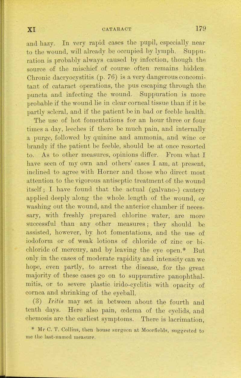and hazy. lu very rapid cases tlie pupil, especially near to the wound, -will already bo occupied by lymph. Suppu- ration is probably always caused by infection, though the source of the mischief of course often remains hidden Chronic dacryocystitis (p. 76) is a very dangerous concomi- tant of cataract operations, the pus escaping through the puncta and infecting the wound. Suppuration is more probable if the wound lie in clear corneal tissue than if it be partly scleral, and if the jDatient be in bad or feeble health. The use of hot fomentations for an hour three or four times a day, leeches if there be much pain, and internally a purge, followed by quinine and ammonia, and wine or brandy if the patient be feeble, should be at once resorted to. As to other measures, opinions differ. From what I have seen of my own and others' cases I am, at jDresent, inclined to agree with Horner and those who direct most attention to the vigorous antiseptic treatment of the wound itself; I have found that the actual (galvano-) cautery applied deeply along the whole length of the wound, or washing out the wound, and the anterior chamber if neces- sary, with freshly jDrepared chlorine water, are more successful than any other measures; they should be assisted, however, by hot fomentations, and the use of iodoform or of weak lotions of chloride of zinc or bi- chloride of mercury, and by leaving the eye open.* But only in the cases of moderate rapidity and intensity can we hope, even partly, to arrest the disease, for the great majority of these cases go on to suppurative panophthal- mitis, or to severe plastic irido-cyclitis with opacity of cornea and shrinking of the eyeball. (3) Iritis may set in between about the fourth and tenth days. Here also pain, oedema of the eyelids, and chemosis are the earliest symptoms. There is lacrimation, * Mr C. T. Collins, then house surgeon at Moorfields, suggested to nie the liist-nanicd measure.