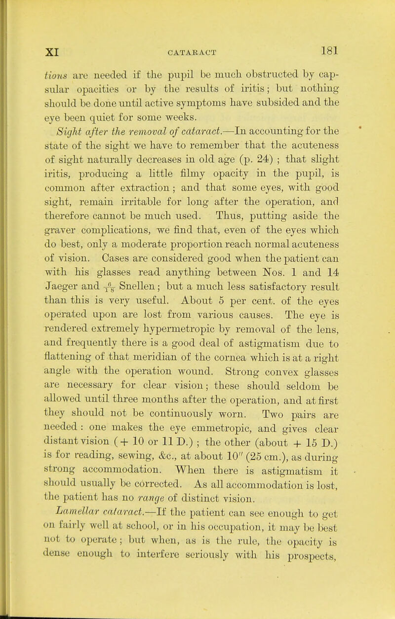 Hons are needed if the pupil be much obstructed by cap- sidar opacities or by the results of iritis; but uothiug should be done until active symptoms have subsided and the eye been quiet for some weeks. Sight after the removal of cataract.—In accounting for the state of the sight we have to remember that the acuteness of sight naturally decreases in old age (p. 24) ; that slight iritis, j)roducing a little filmy opacity in the pupil, is common after extraction ; and that some eyes, with good sight, remain irritable for long after the operation, and therefore cannot be much used. Thus, putting aside the graver complications, we find that, even of the eyes which do best, only a moderate proportion reach normal acuteness of vision. Cases are considered good when the patient can with his glasses read anything between Nos. 1 and 14 Jaeger and Snellen; but a much less satisfactory result than this is very useful. About 5 per cent, of the eyes operated upon are lost from various causes. The eye is rendered extremely hypermetropic by removal of the lens, and frequently there is a good deal of astigmatism due to flattening of that meridian of the cornea which is at a right angle with the operation wound. Strong convex glasses are necessary for clear vision; these should seldom be allowed until three months after the operation, and at first they should not be continuously worn. Two pairs are needed : one makes the eye emmetropic, and gives clear distant vision (+ 10 or 11 D.) ; the other (about + 16 D.) is for reading, sewing, &c., at about 10 (25 cm.), as during strong accommodation. When there is astigmatism it should usually be corrected. As all accommodation is lost, the patient has no ratige of distinct vision. Lamellar cataract.—If the patient can see enough to get on fairly well at school, or in his occupation, it may be best not to operate; but when, as is the rule, the opacity is dense enough to interfere seriously with his prospects,