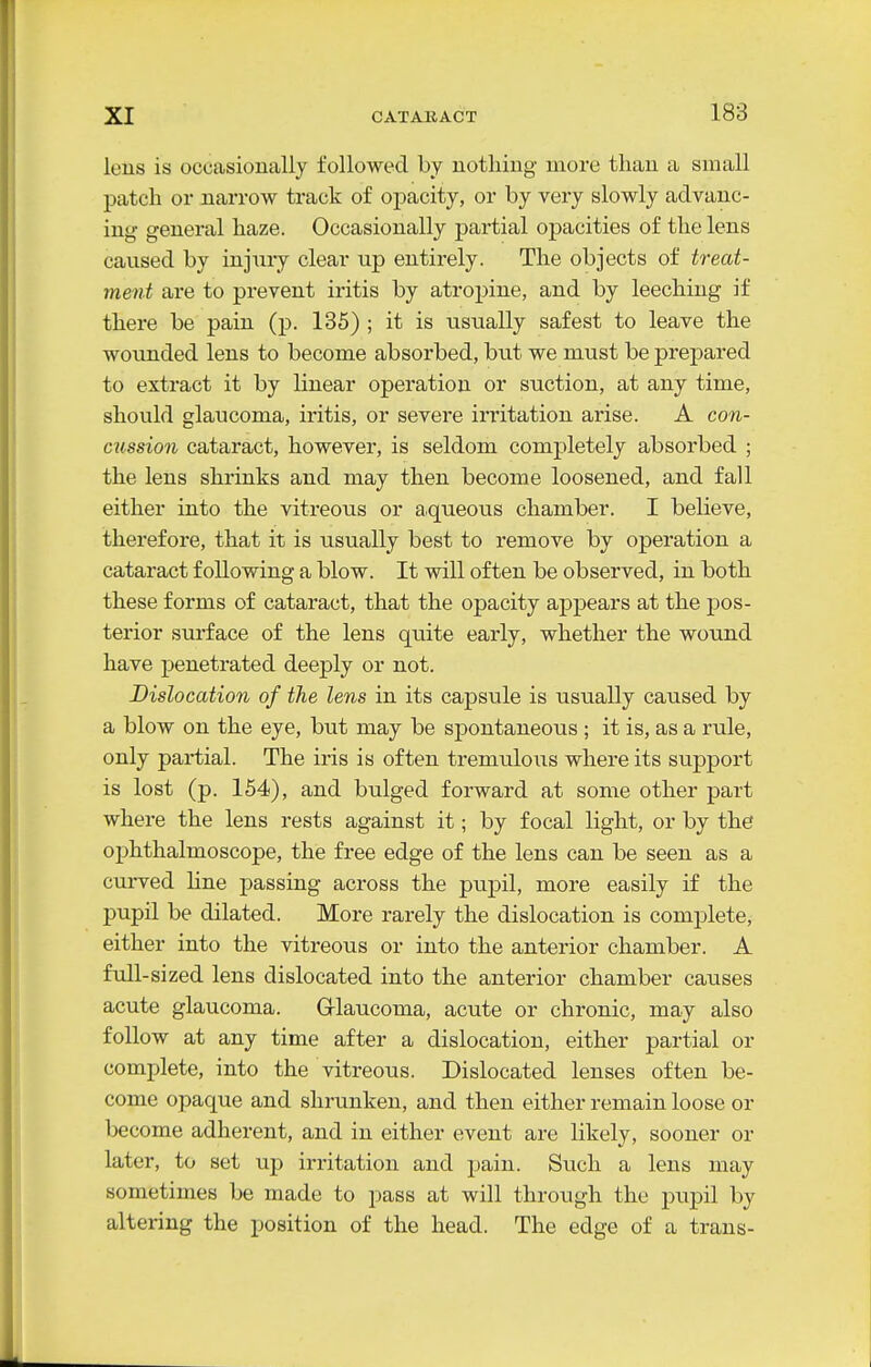 lens is occasionally followed by nothing more than a small patch or narrow track of opacity, or by very slowly advanc- ing general haze. Occasionally partial opacities of the lens caused by injury clear up entirely. The objects of treat- ment are to prevent iritis by atropine, and by leeching if there be pain (p. 135) ; it is usually safest to leave the wounded lens to become absorbed, but we must be prepared to extract it by linear operation or suction, at any time, should glaucoma, iritis, or severe irritation arise. A con- cussion cataract, however, is seldom completely absorbed ; the lens shrinks and may then become loosened, and fall either into the vitreous or Hiqueous chamber. I believe, therefore, that it is usually best to remove by operation a cataract following a blow. It will often be observed, in both these forms of cataract, that the opacity appears at the pos- terior surface of the lens quite early, whether the wound have penetrated deeply or not. Dislocation of the lens in its capsule is usually caused by a blow on the eye, but may be spontaneous; it is, as a rule, only partial. The iris is often tremulous where its support is lost (p. 154), and bulged forward at some other part where the lens rests against it; by focal light, or by the ophthalmoscope, the free edge of the lens can be seen as a curved hne passing across the pupil, more easily if the pupil be dilated. More rarely the dislocation is complete, either into the vitreous or into the anterior chamber. A full-si zed lens dislocated into the anterior chamber causes acute glaucoma. Grlaucoma, acute or chronic, may also follow at any time after a dislocation, either partial or complete, into the vitreous. Dislocated lenses often be- come opaque and shrunken, and then either remain loose or become adherent, and in either event are likely, sooner or later, to set up irritation and pain. Such a lens may sometimes be made to pass at will through the pupil by altering the position of the head. The edge of a trans-