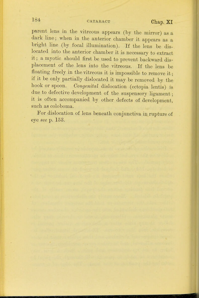 -^o* CATAKACT Chap. XI parent lens in the vitreous api^ears (by the mirror) as a dark line; when in the anterior chamber it appears as a bright line (by focal illumination). If the lens be dis- located into the anterior chamber it is necessary to extract it; a myotic should first be used to prevent backward dis- placement of the lens into the vitreous. If the lens be floating freely in the vitreous it is impossible to remove it; if it be only partially dislocated it may be removed by the hook or spoon. Congenital dislocation (ectopia lentis) is due to defective development of the suspensory ligament; it is often accompanied by other defects of development, such as coloboma. For dislocation of lens beneath conjunctiva in ruptixre of eye see p. 153.