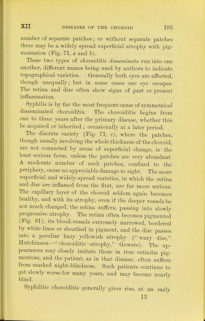 number of separate patches; or without separate patches there may be a widely spread superficial atrophy with pig- mentation (Fig. 71, a and I). These two types of clioroiditis disseminata run into one another, different names being used by authors to indicate topographical varieties. Grenerally both eyes are affected, though unequally; but in some cases one eye escapes. The retina and disc often show signs of past or present inflammation. Syphihs is by far the most frequent cause of symmetrical disseminated choroiditis. The choroiditis begins from one to three years after the primary disease, whether this be acquired or inherited ; occasionally at a later period. The discrete variety (Fig. 71, c), where the patches, though usually involving the whole thickness of the choroid, are not connected by areas of superficial change, is the least serious form, unless the patches are very abundant A moderate number of such patches, confined to the periphery, cause no appreciable damage to sight. The more superficial and widely-spread varieties, in which the retina and disc are inflamed from the first, are far more serious. The capillary layer of the choroid seldom again becomes healthy, and with its atrophy, even if the deeper vessels be not much changed, the retina suffers, passing into slowly progressive atrophy. The retina often becomes pigmented (Fig. 81), its blood-vessels extremely narrowed, bordered by white lines or sheathed in pigment, and the disc passes into a peculiar hazy yellowish atrophy (waxy disc, Hutchinson— choroiditic atrophy,'- G-owers). The ap- pearances may closely imitate those in true retinitis pig- mentosa, and the patient, as in that disease, often suffers from marked night-blindness. Such patients continue to get slowly worse for many years, and may become nearlv blind. ^ Syphilitic choroiditis generally gives rise, at an early 13