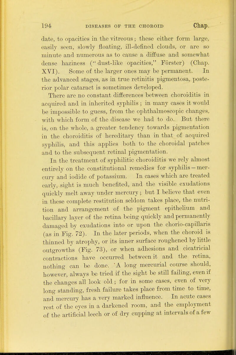 date, to opacities in the vitreous ; these either form large, easily seen, slowly floating, ill-defined clouds, or are so minute and numerous as to cause a diffuse and somewhat dense haziness ( dust-like opacities, Forster) (Chap. XVI). Some of the larger ones may be permanent. In the advanced stages, as in true retinitis pigmentosa, poste- rior polar cataract is sometimes developed. There are no constant differences between choroiditis in acqmred and in inherited syphilis ; in many cases it would be impossible to guess, from the ophthalmoscopic changes, with which form of the disease we had to do. But there is, on the whole, a greater tendency towards pigmentation in the choroiditis of hereditary than in that of acquired syphilis, and this applies both to the choroidal patches and to the subsequent retinal pigmentation. In the treatment of syphilitic choroiditis we rely almost entirely on the constitutional remedies for syphilis—mer- cury and iodide of potassium. In cases which are treated early, sight is much benefited, and the visible exudations quicldy melt away under mercury ; but I believe that even in these complete restitution seldom takes place, the nutri- tion and arrangement of the pigment epithelium and bacillary layer of the retina being quickly and permanently damaged by exudations into or upon the chorio-capillaris (as in Fig. 72). In the later periods, when the choroid is thinned by atrophy, or its inner surface roughened by little outgrowths (Fig. 73), or when adhesions and cicatricial contractions have occurred between it and the retina, nothing can be done. 'A long mercurial coiu-se should, however, always be tried if the sight be still failing, even if the changes all look old ; for in some cases, even of very long standing, fresh failure takes place from time to time, and mercury has a very marked influence. In acute cases rest of the eyes in a darkened room, and the employment of the artificial leech or of dry cupping at intervals of a few