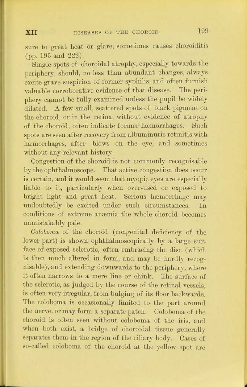 sure to great heat or glare, sometimes causes choroiditis (pp. 195 and 222). Single spots of choroidal atrophy, especially towards the periphery, should, no less than abundant changes, always excite grave suspicion of former syphilis, and often furnish valuable corroborative evidence of that disease. The peri- phery cannot be fully examined unless the pupil be widely dihited. A few small, scattered spots of black pigment on the choroid, or in the retina, without evidence of atrophy of the choroid, often indicate former hsemorrhages. Such spots are seen after recovery from albuminuric retinitis with hsemorrhages, after blows on the eye, and sometimes without any relevant history. Congestion of the choroid is not commonly recognisable by the ophthalmoscope. That active congestion does occur is certain, and it would seem that myopic eyes are especially liable to it, particularly when over-used or exposed to bright hght and great heat. Serious haemorrhage may undoubtedly be excited under such circumstances. In conditions of extreme anaemia the whole choroid becomes vmmistakably pale. Coloboma of the choroid (congenital deficiency of the lower part) is shown ophthalmoscopically by a large sur- face of exposed sclerotic, often embracing the disc (wliich is then much altered in form, and may be hardly recog- nisable), and extending downwards to the periphery, where it often narrows to a mere line or chink. The surface of the sclerotic, as judged by the course of the retinal vessels, is often very iiTegular, from bulging of its floor backwards. The coloboma is occasionally limited to the pai-t around the nerve, or may form a separate patch. Coloboma of the choroid is often seen without coloboma of the iris, and when both exist, a bridge of choroidal tissue generally separates them in the region of the ciliary body. Cases of so-called coloboma of the choroid at the yellow spot are
