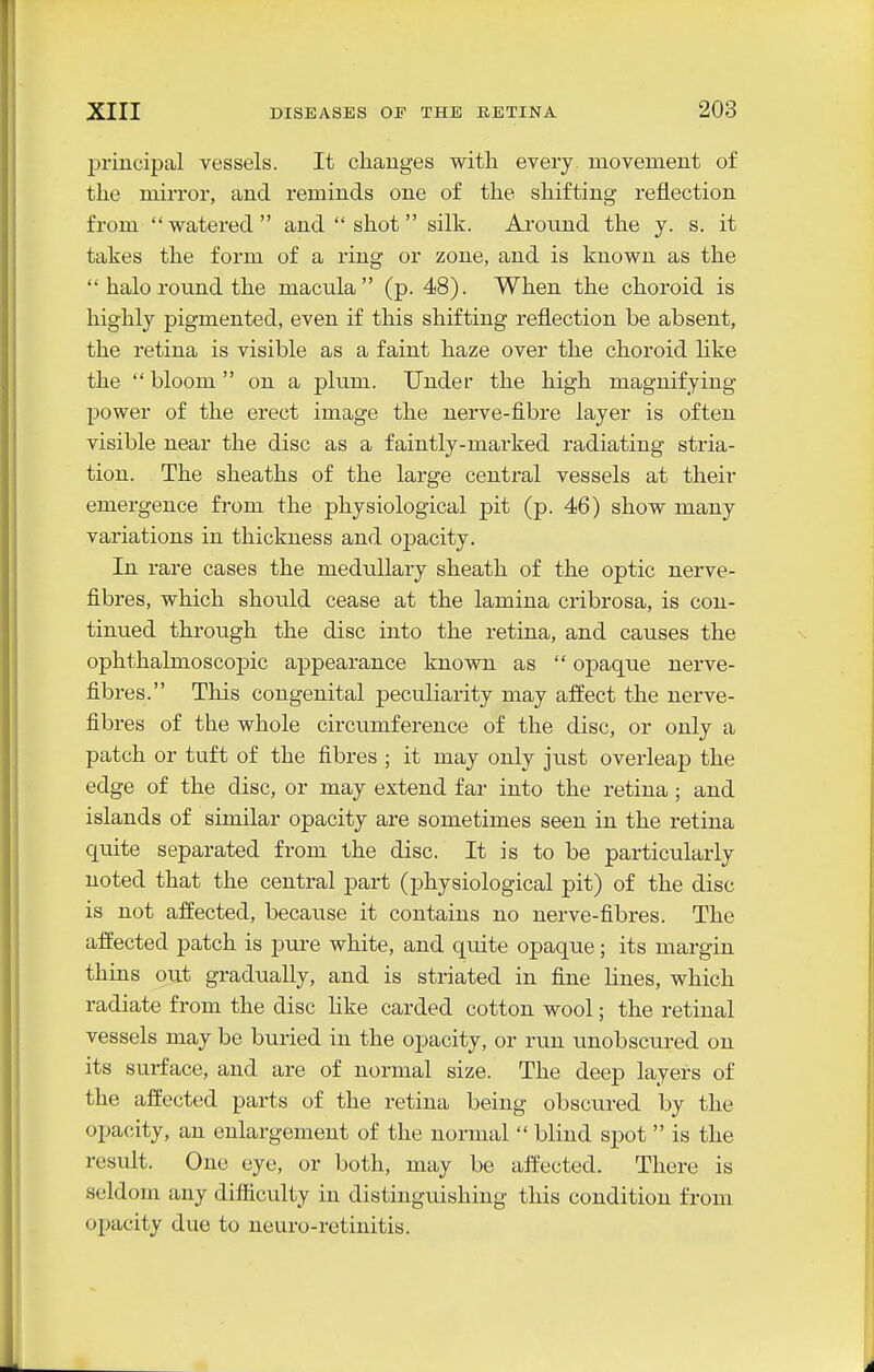 principal vessels. It changes with every, movement of the mirror, and reminds one of the shifting reflection from watered and shot silk. Arotmd the y. s. it takes the form of a ring or zone, and is known as the  halo round the macula (p. 48). When the choroid is highly pigmented, even if this shifting reflection be absent, the retina is visible as a faint haze over the choroid Hke the  bloom on a plum. Under the high magnifying power of the erect image the nerve-fibre layer is often visible near the disc as a faintly-marked radiating stria- tiou. The sheaths of the large central vessels at their emergence from the physiological pit (p. 46) show many variations in thickness and opacity. In rare cases the medullary sheath of the optic nerve- fibres, which should cease at the lamina cribrosa, is con- tinued through the disc into the retina, and causes the ophthalmoscopic appearance known as  opaque nerve- fibres. This congenital peculiarity may affect the nerve- fibres of the whole circumference of the disc, or only a patch or tuft of the fibres ; it may only just overleap the edge of the disc, or may extend far into the retina; and islands of similar opacity are sometimes seen in the retina quite separated from the disc. It is to be particularly noted that the central part (physiological pit) of the disc is not affected, because it contains no nerve-fibres. The affected patch is pure white, and qmte opaque; its margin thins out gradually, and is striated in fine hues, which radiate from the disc Hke carded cotton wool; the retinal vessels may be buried in the opacity, or run unobscured on its surface, and are of normal size. The deep layers of the affected parts of the retina being obscured by the opacity, an enlargement of the normal  blind spot  is the result. One eye, or both, may be affected. There is seldom any difficulty in distinguishing this condition from opacity due to neuro-retinitis.