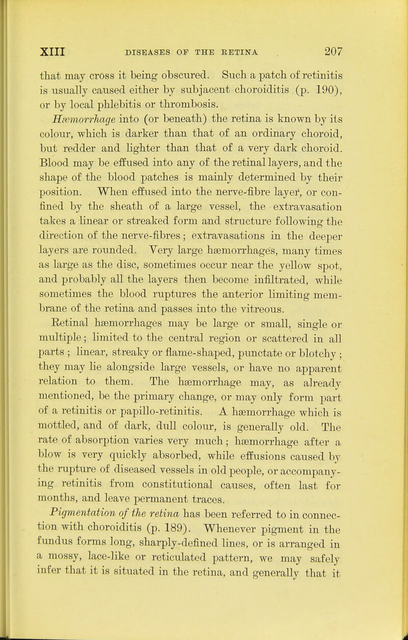 that may cross it being obsctired. Such a patch of retinitis is usually caused either by subjacent choroiditis (p. 190), or by local phlebitis or thrombosis. Hemorrhage into (or beneath) the retina is known by its colour, which is darker than that of an ordinary choroid, but redder and lighter than that of a very dark choroid. Blood may be effused into any of the retinal layers, and the shape of the blood patches is mainly determined by their position. When effiised into the nerve-fibre layer, or con- fined by the sheath of a large vessel, the extravasation takes a linear or streaked form and structure following the direction of the nerve-fibres; extravasations in the deeper layers are rounded. Veiy large haemorrhages, many times as large as the disc, sometimes occur near the yellow spot, and probably all the layers then become infiltrated, while sometimes the blood ruptures the anterior limiting mem- brane of the retina and passes into the vitreous. Retinal hsemorrhages may be large or small, single or multiple; limited to the central region or scattered in all parts ; linear, streaky or flame-shaped, punctate or blotchy ; they may lie alongside large vessels, or have no apparent relation to them. The haemorrhage may, as already mentioned, be the primary change, or may only form part of a retinitis or papillo-retinitis. A haemorrhage which is mottled, and of dark, dull colour, is generally old. The rate of absorption varies very much; haemorrhage after a blow is very quickly absorbed, while effusions caused by the rupture of diseased vessels in old people, or accompany- ing retinitis from constitutional causes, often last for months, and leave permanent traces. Pigmentation of the retina has been referred to in connec- tion with choroiditis (p. 189). Whenever pigment in the fundus forms long, sharply-defined lines, or is arranged in a mossy, lace-like or reticulated pattern, we may safely infer that it is situated in the retina, and generally that it